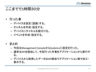 ここまでで1時間３０分
• 行った事
– デバイスを設定（認識）する。
– チャネルを作成・設定する。
– デバイスにチャネルを紐付ける。
– イベントを作成・設定する。
• まとめ
– 今回はManagement ConsoleからScalenicsに設定を行った。
– 通常はAPIを経由して、今回行った作業をアプリケーションから実行す
る。
– デバイスから取得したデータはAPI経由でアプリケーション側で加工・
表示する。
Copyright(C) 2015 Sensinics,LLC 15
 
