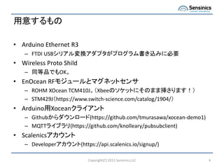 用意するもの
• Arduino Ethernet R3
– FTDI USBシリアル変換アダプタがプログラム書き込みに必要
• Wireless Proto Shild
– 同等品でもOK。
• EnOcean RFモジュールとマグネットセンサ
– ROHM XOcean TCM410J。（Xbeeのソケットにそのまま挿さります！）
– STM429J（https://www.switch-science.com/catalog/1904/）
• Arduino用Xoceanクライアント
– Githubからダウンロード(https://github.com/tmurasawa/xocean-demo1)
– MQTTライブラリ(https://github.com/knolleary/pubsubclient)
• Scalenicsアカウント
– Developerアカウント(https://api.scalenics.io/signup/)
Copyright(C) 2015 Sensinics,LLC 4
 