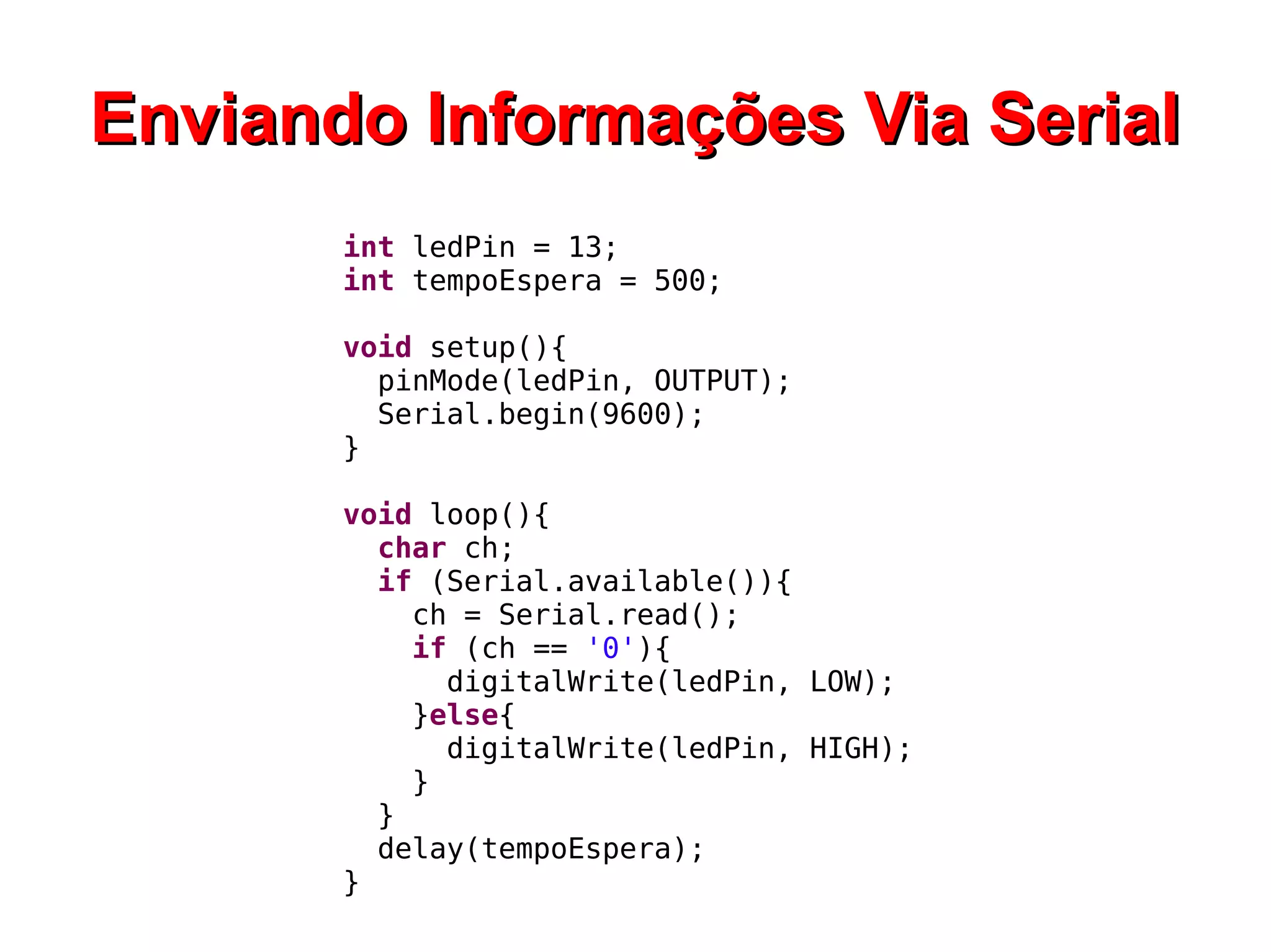 Enviando Informações Via Serial
       int ledPin = 13;
       int tempoEspera = 500;

       void setup(){
         pinMode(ledPin, OUTPUT);
         Serial.begin(9600);
       }

       void loop(){
         char ch;
         if (Serial.available()){
           ch = Serial.read();
           if (ch == '0'){
             digitalWrite(ledPin, LOW);
           }else{
             digitalWrite(ledPin, HIGH);
           }
         }
         delay(tempoEspera);
       }
 