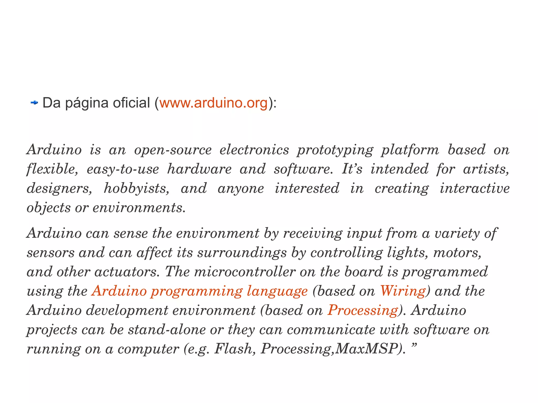Da página oficial (www.arduino.org):


Arduino  is  an  open­source  electronics  prototyping  platform  based  on 
flexible,  easy­to­use  hardware  and  software.  It’s  intended  for  artists, 
designers,  hobbyists,  and  anyone  interested  in  creating  interactive 
objects or environments.
Arduino can sense the environment by receiving input from a variety of 
sensors and can affect its surroundings by controlling lights, motors, 
and other actuators. The microcontroller on the board is programmed 
using the Arduino programming language (based on Wiring) and the 
Arduino development environment (based on Processing). Arduino 
projects can be stand­alone or they can communicate with software on 
running on a computer (e.g. Flash, Processing,MaxMSP). ”
 