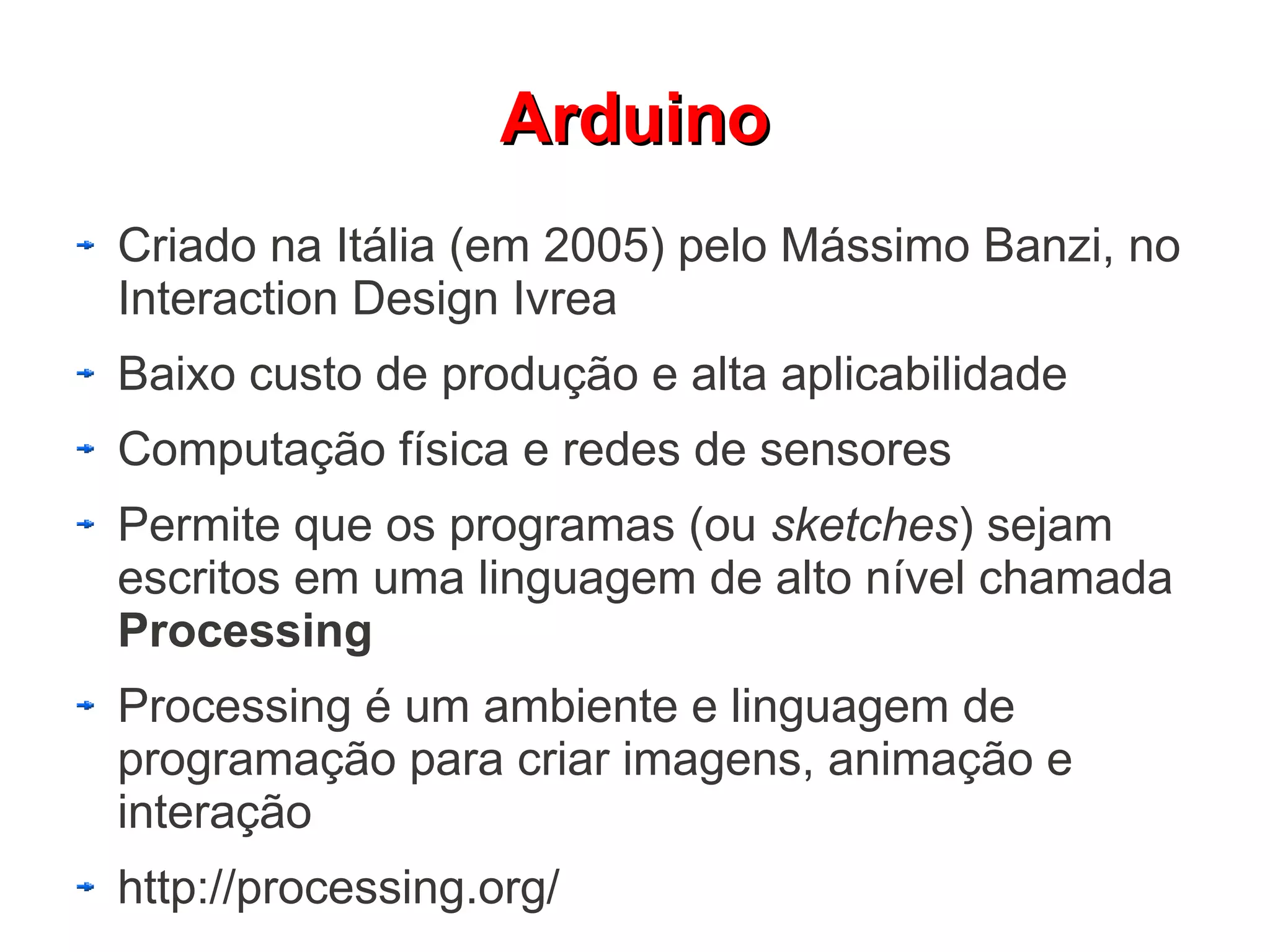 Arduino
Criado na Itália (em 2005) pelo Mássimo Banzi, no
Interaction Design Ivrea
Baixo custo de produção e alta aplicabilidade
Computação física e redes de sensores
Permite que os programas (ou sketches) sejam
escritos em uma linguagem de alto nível chamada
Processing
Processing é um ambiente e linguagem de
programação para criar imagens, animação e
interação
http://processing.org/
 