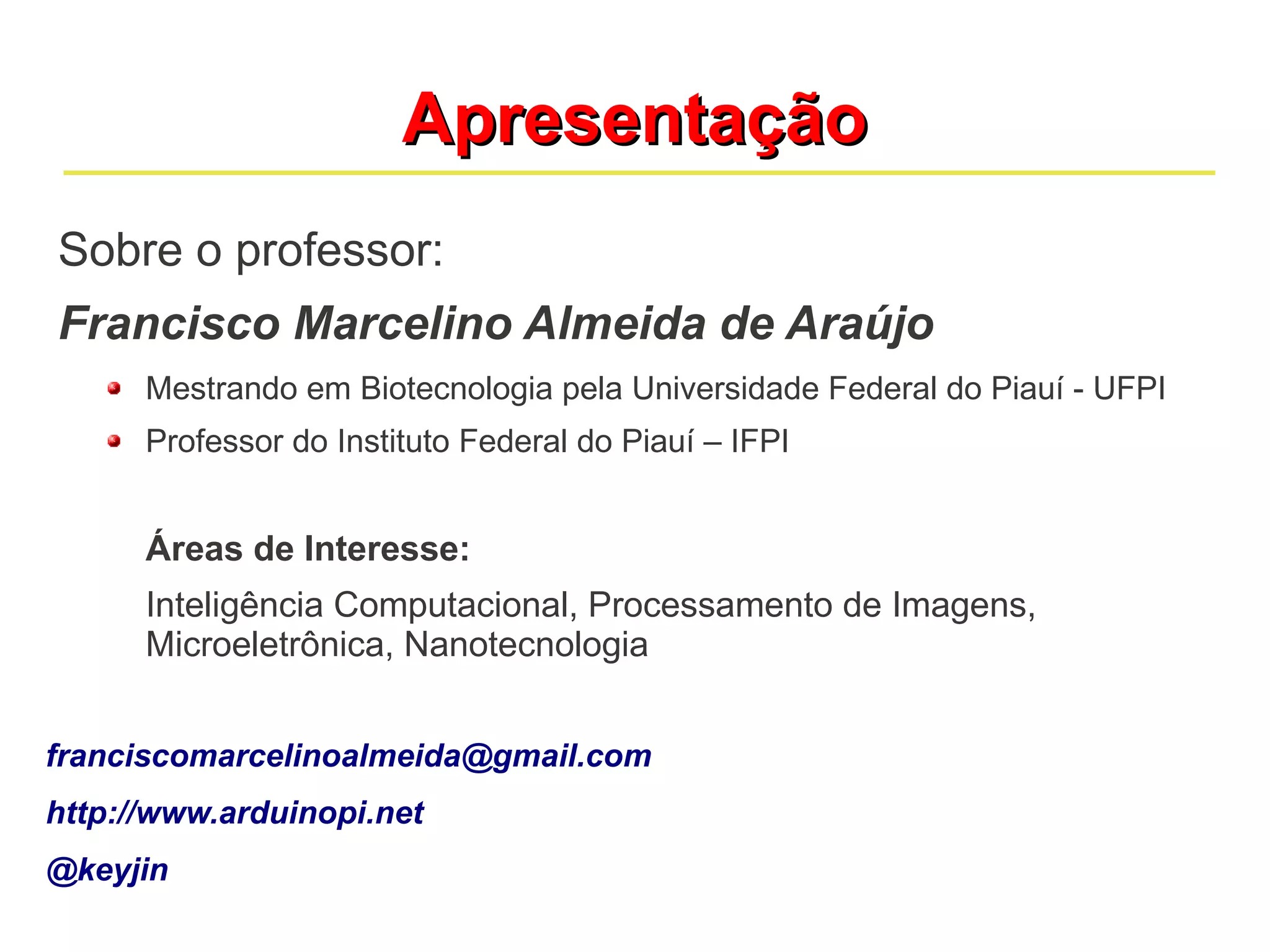 Apresentação
Sobre o professor:
Francisco Marcelino Almeida de Araújo
      Mestrando em Biotecnologia pela Universidade Federal do Piauí - UFPI
      Professor do Instituto Federal do Piauí – IFPI


      Áreas de Interesse:
      Inteligência Computacional, Processamento de Imagens,
      Microeletrônica, Nanotecnologia


franciscomarcelinoalmeida@gmail.com
http://www.arduinopi.net
@keyjin
 