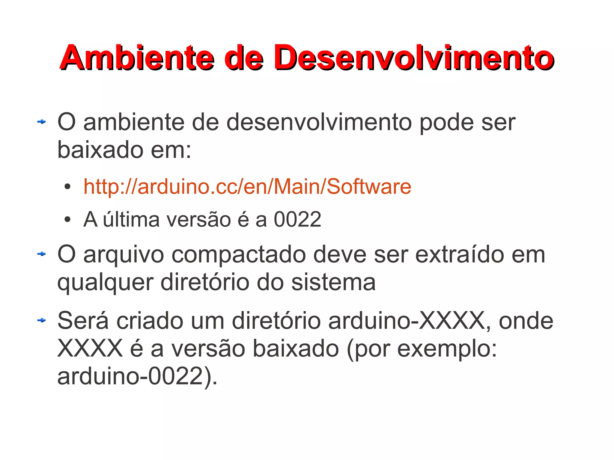 Ambiente de Desenvolvimento
O ambiente de desenvolvimento pode ser
baixado em:
●   http://arduino.cc/en/Main/Software
●   A última versão é a 0022
O arquivo compactado deve ser extraído em
qualquer diretório do sistema
Será criado um diretório arduino-XXXX, onde
XXXX é a versão baixado (por exemplo:
arduino-0022).
 