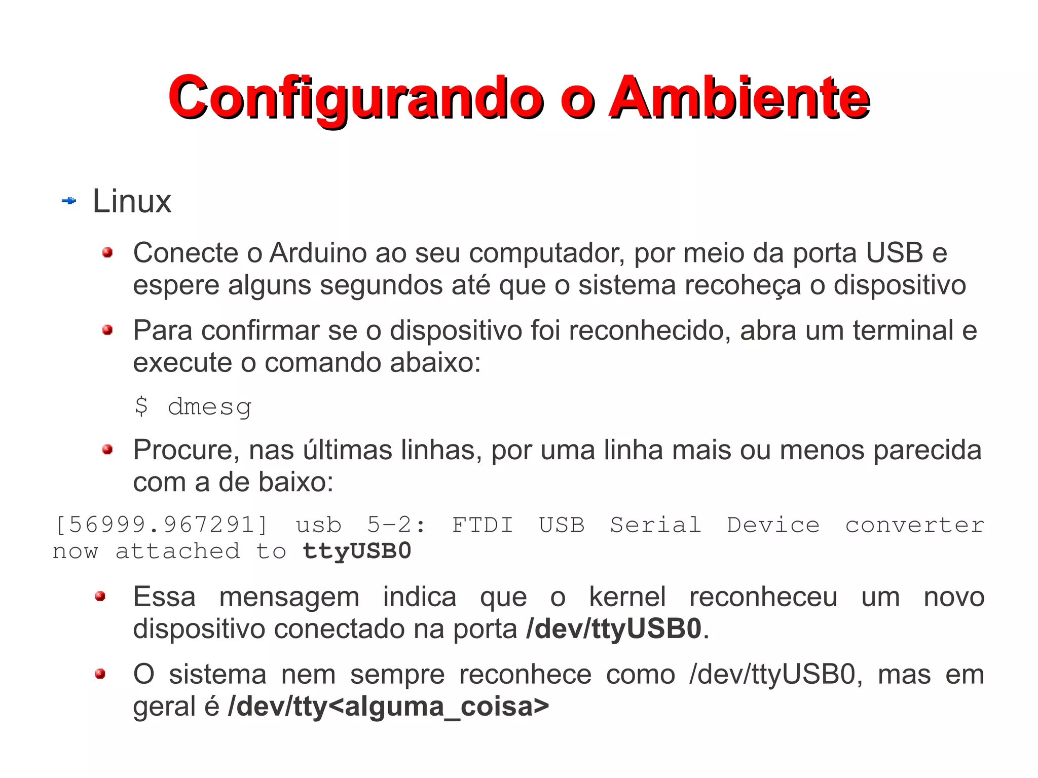 Configurando o Ambiente
  Linux
    Conecte o Arduino ao seu computador, por meio da porta USB e
    espere alguns segundos até que o sistema recoheça o dispositivo
    Para confirmar se o dispositivo foi reconhecido, abra um terminal e
    execute o comando abaixo:
    $ dmesg
    Procure, nas últimas linhas, por uma linha mais ou menos parecida
    com a de baixo:
[56999.967291] usb 5-2: FTDI USB Serial Device converter
now attached to ttyUSB0
    Essa mensagem indica que o kernel reconheceu um novo
    dispositivo conectado na porta /dev/ttyUSB0.
    O sistema nem sempre reconhece como /dev/ttyUSB0, mas em
    geral é /dev/tty<alguma_coisa>
 
