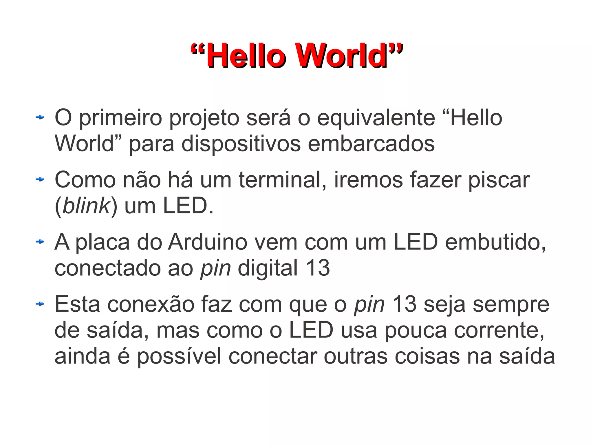 “Hello World”
O primeiro projeto será o equivalente “Hello
World” para dispositivos embarcados
Como não há um terminal, iremos fazer piscar
(blink) um LED.
A placa do Arduino vem com um LED embutido,
conectado ao pin digital 13
Esta conexão faz com que o pin 13 seja sempre
de saída, mas como o LED usa pouca corrente,
ainda é possível conectar outras coisas na saída
 