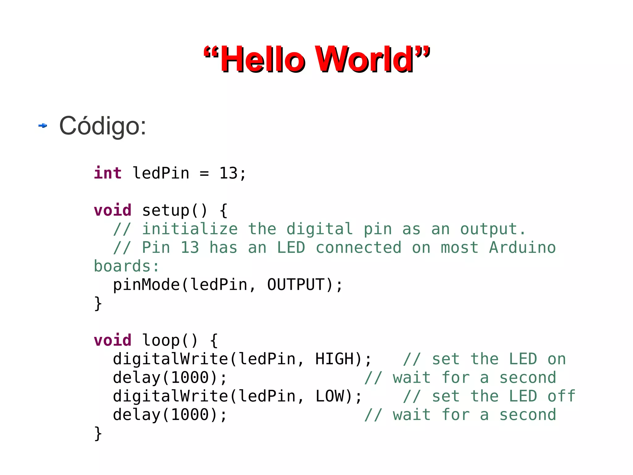 “Hello World”
Código:
  int ledPin = 13;

  void setup() {
    // initialize the digital pin as an output.
    // Pin 13 has an LED connected on most Arduino
  boards:
    pinMode(ledPin, OUTPUT);
  }

  void loop() {
    digitalWrite(ledPin, HIGH);    // set the LED on
    delay(1000);               // wait for a second
    digitalWrite(ledPin, LOW);     // set the LED off
    delay(1000);               // wait for a second
  }
 