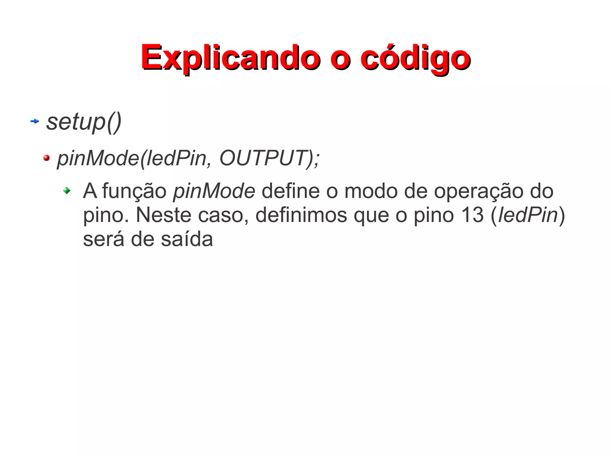 Explicando o código
setup()
 pinMode(ledPin, OUTPUT);
   A função pinMode define o modo de operação do
   pino. Neste caso, definimos que o pino 13 (ledPin)
   será de saída
 