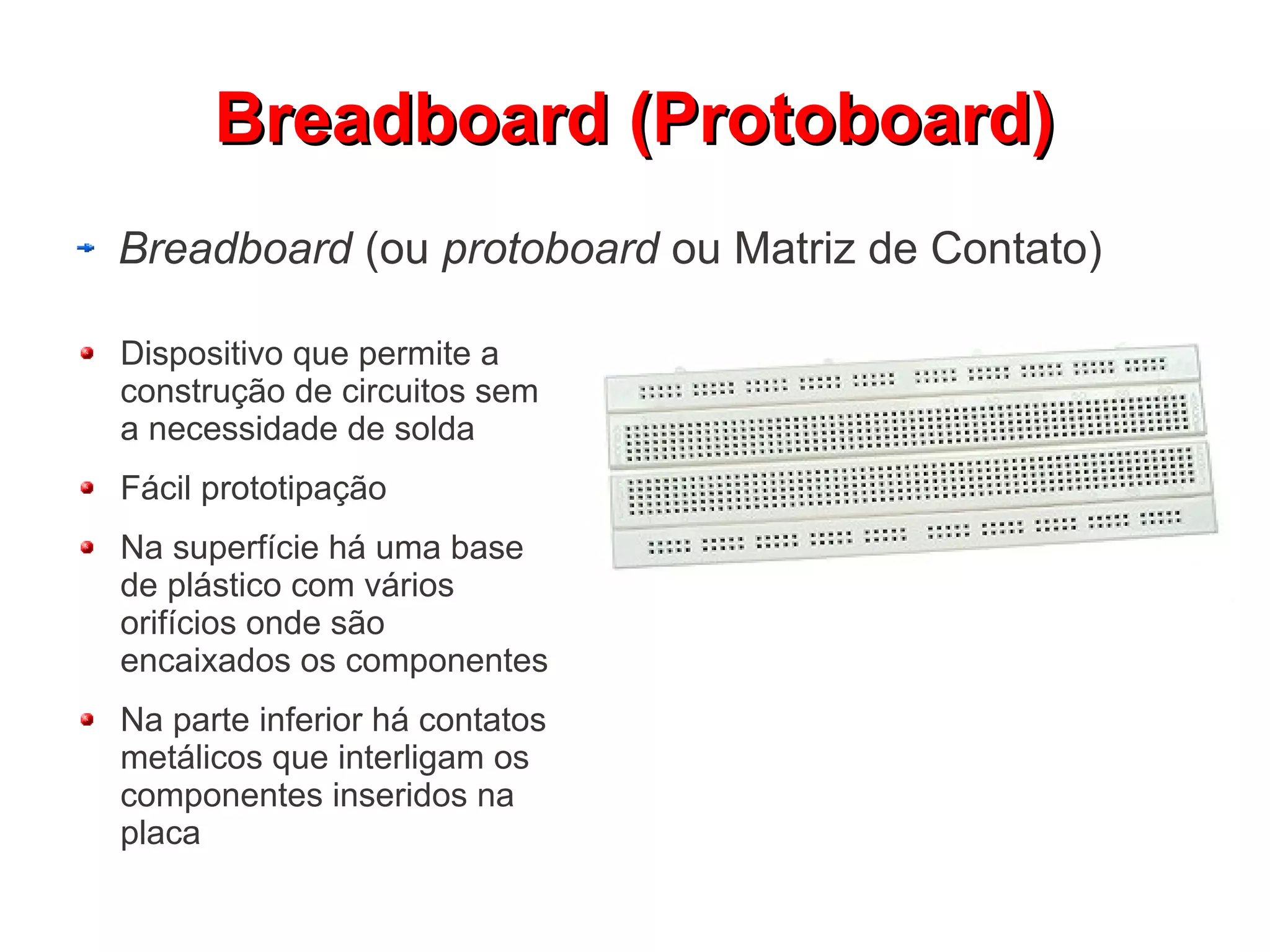 Breadboard (Protoboard)
Breadboard (ou protoboard ou Matriz de Contato)

Dispositivo que permite a
construção de circuitos sem
a necessidade de solda
Fácil prototipação
Na superfície há uma base
de plástico com vários
orifícios onde são
encaixados os componentes
Na parte inferior há contatos
metálicos que interligam os
componentes inseridos na
placa
 