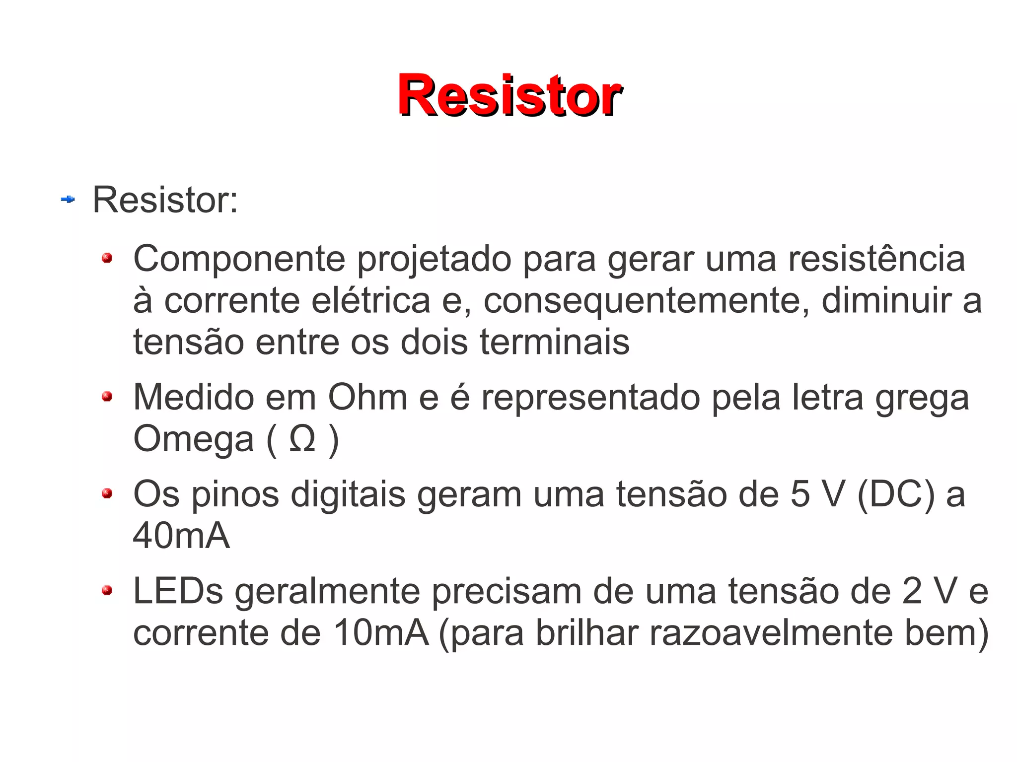 Resistor
Resistor:
  Componente projetado para gerar uma resistência
  à corrente elétrica e, consequentemente, diminuir a
  tensão entre os dois terminais
  Medido em Ohm e é representado pela letra grega
  Omega ( Ω )
  Os pinos digitais geram uma tensão de 5 V (DC) a
  40mA
  LEDs geralmente precisam de uma tensão de 2 V e
  corrente de 10mA (para brilhar razoavelmente bem)
 