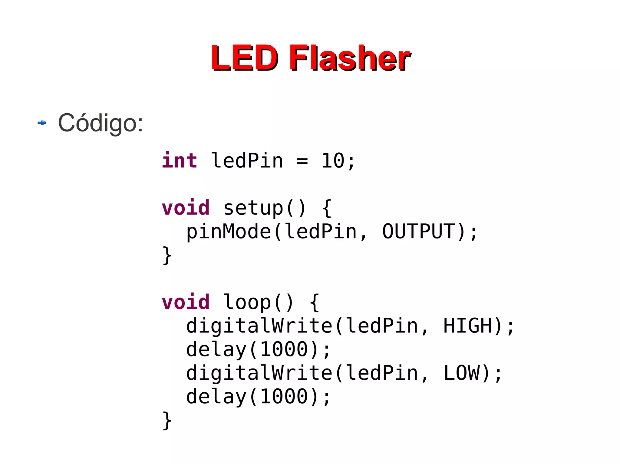 LED Flasher
Código:
          int ledPin = 10;

          void setup() {
            pinMode(ledPin, OUTPUT);
          }

          void loop() {
            digitalWrite(ledPin, HIGH);
            delay(1000);
            digitalWrite(ledPin, LOW);
            delay(1000);
          }
 