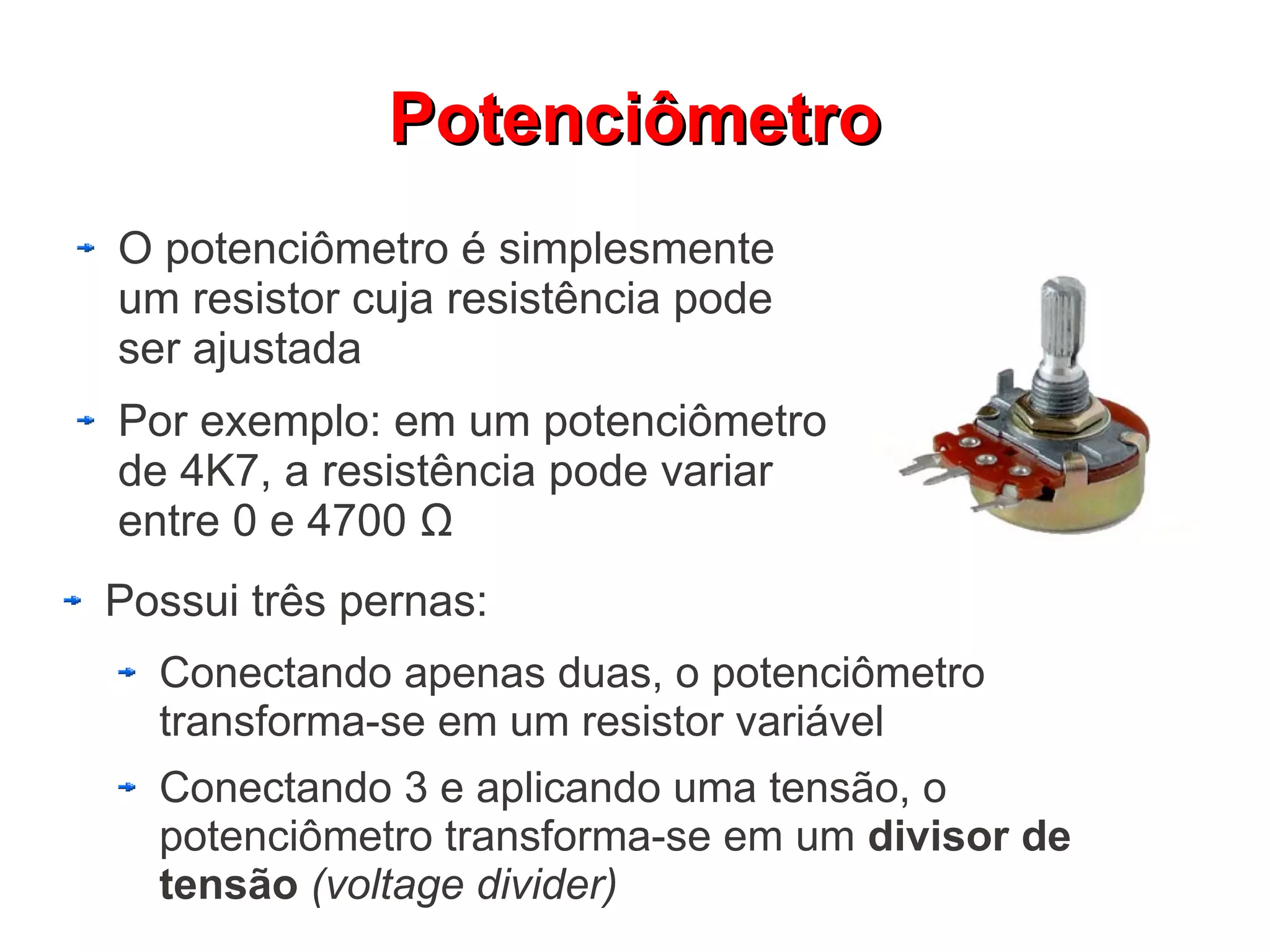 Potenciômetro
O potenciômetro é simplesmente
um resistor cuja resistência pode
ser ajustada
Por exemplo: em um potenciômetro
de 4K7, a resistência pode variar
entre 0 e 4700 Ω
Possui três pernas:
  Conectando apenas duas, o potenciômetro
  transforma-se em um resistor variável
  Conectando 3 e aplicando uma tensão, o
  potenciômetro transforma-se em um divisor de
  tensão (voltage divider)
 