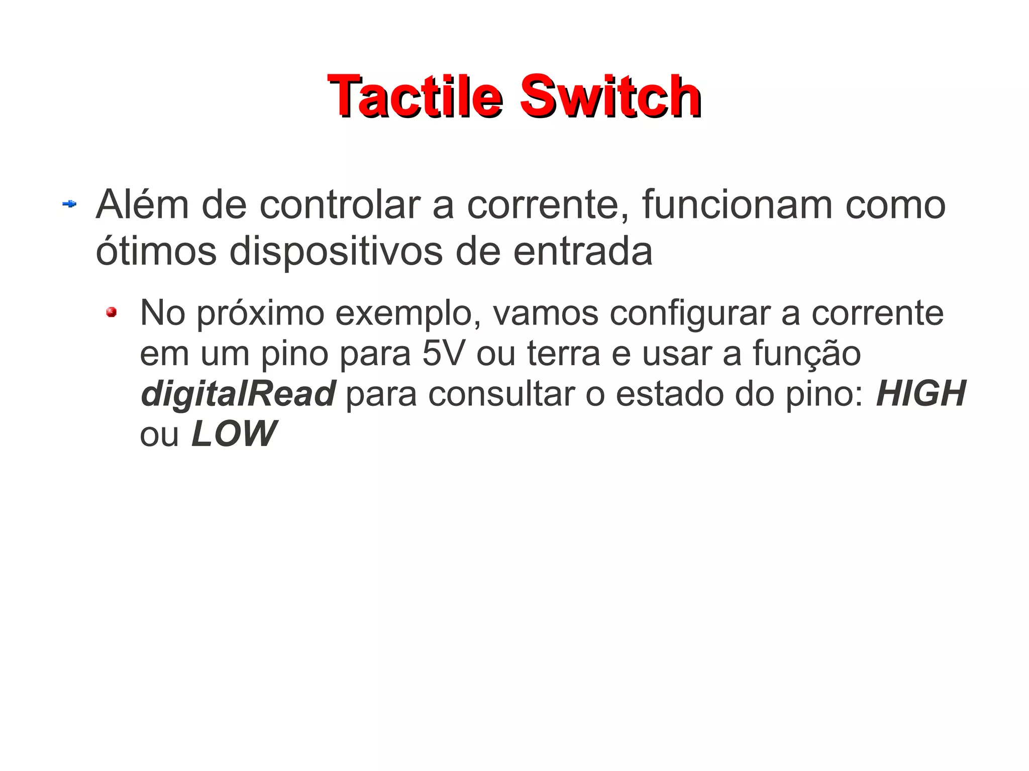 Tactile Switch
Além de controlar a corrente, funcionam como
ótimos dispositivos de entrada
  No próximo exemplo, vamos configurar a corrente
  em um pino para 5V ou terra e usar a função
  digitalRead para consultar o estado do pino: HIGH
  ou LOW
 