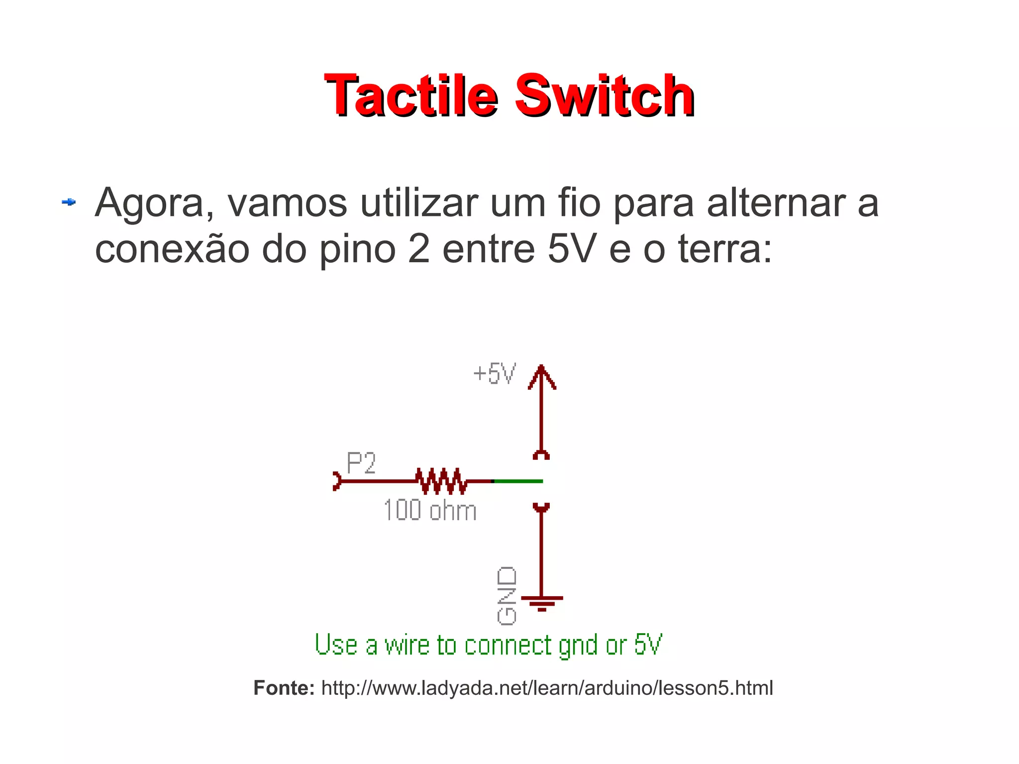 Tactile Switch
Agora, vamos utilizar um fio para alternar a
conexão do pino 2 entre 5V e o terra:




        Fonte: http://www.ladyada.net/learn/arduino/lesson5.html
 