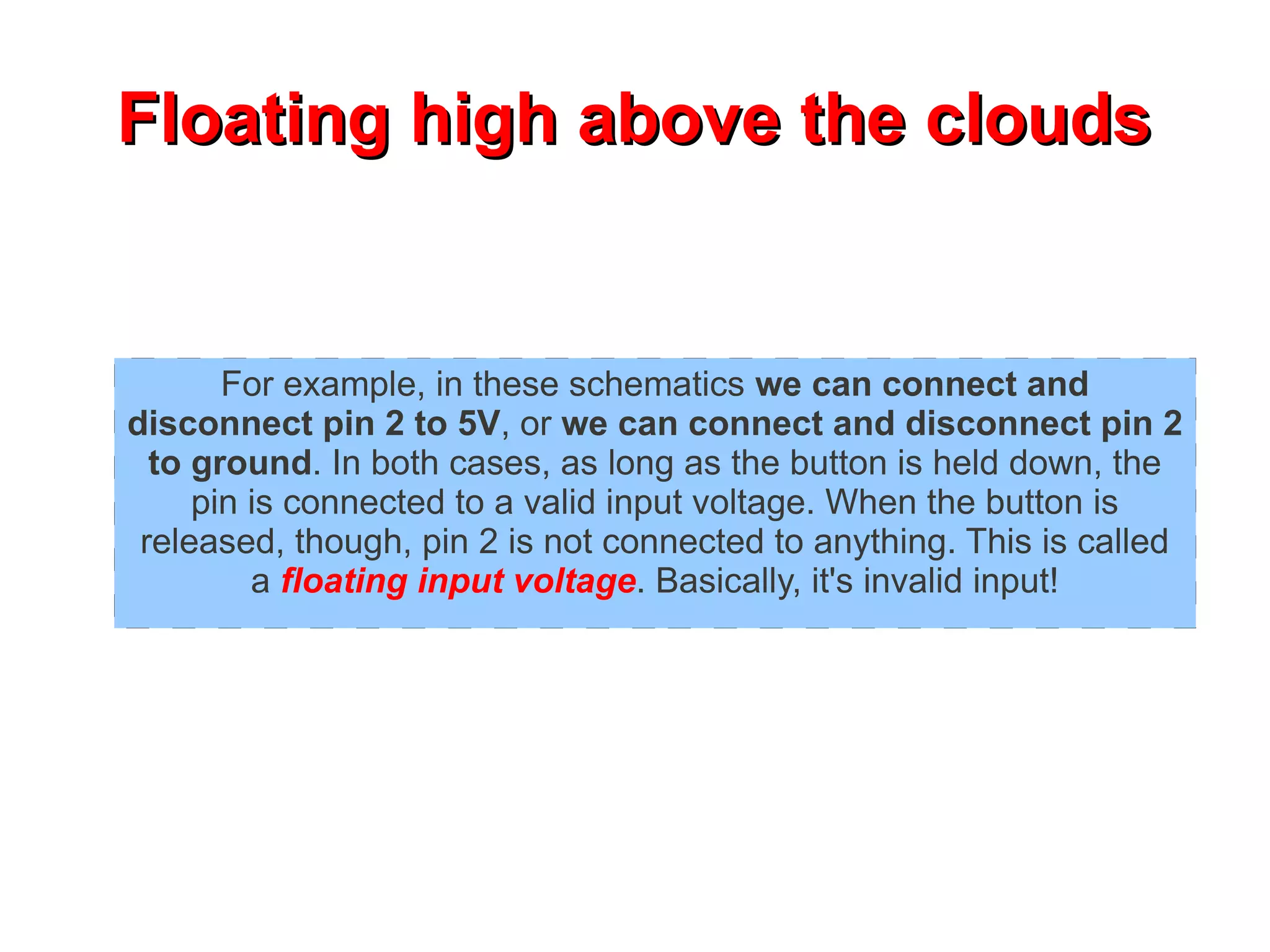 Floating high above the clouds


       For example, in these schematics we can connect and
disconnect pin 2 to 5V, or we can connect and disconnect pin 2
  to ground. In both cases, as long as the button is held down, the
     pin is connected to a valid input voltage. When the button is
 released, though, pin 2 is not connected to anything. This is called
         a floating input voltage. Basically, it's invalid input!
 