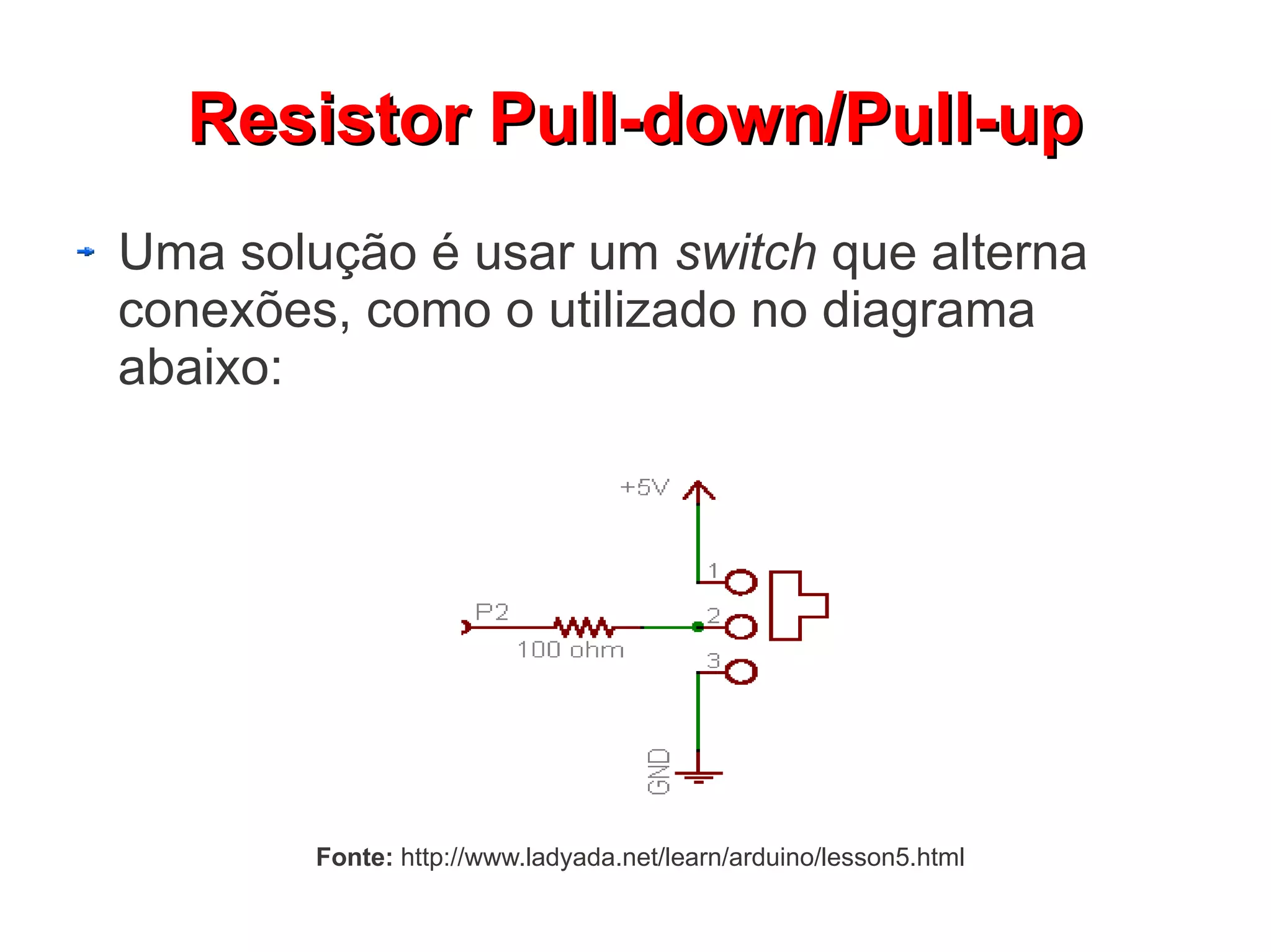 Resistor Pull-down/Pull-up
Uma solução é usar um switch que alterna
conexões, como o utilizado no diagrama
abaixo:




        Fonte: http://www.ladyada.net/learn/arduino/lesson5.html
 