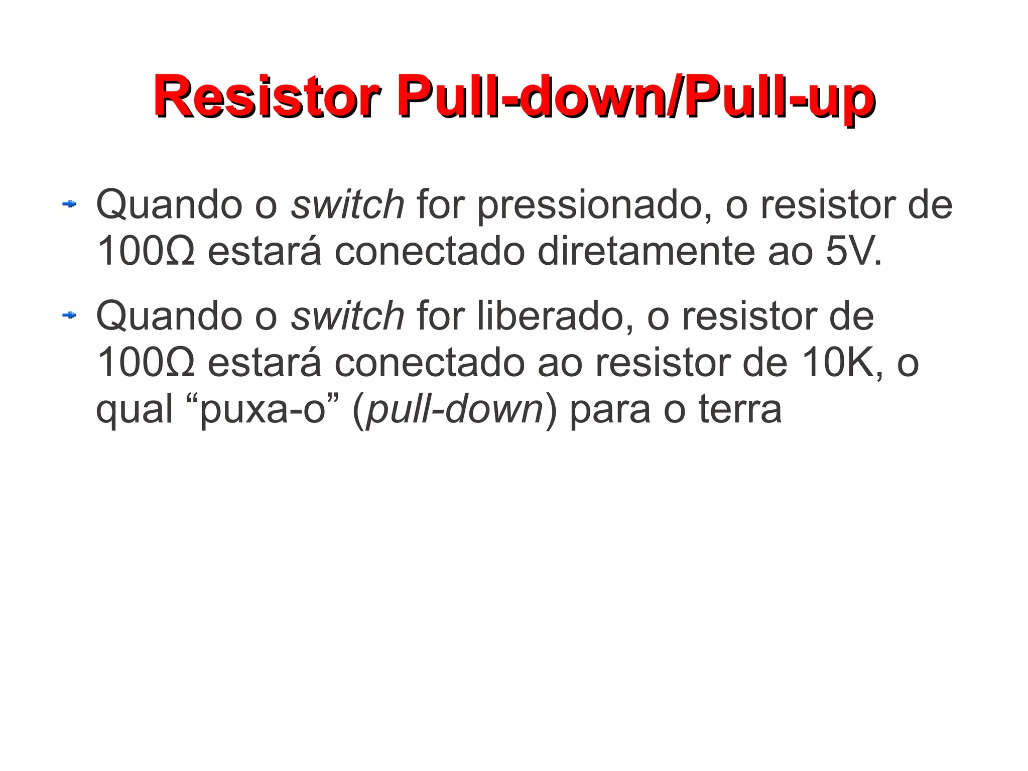 Resistor Pull-down/Pull-up
Quando o switch for pressionado, o resistor de
100Ω estará conectado diretamente ao 5V.
Quando o switch for liberado, o resistor de
100Ω estará conectado ao resistor de 10K, o
qual “puxa-o” (pull-down) para o terra
 