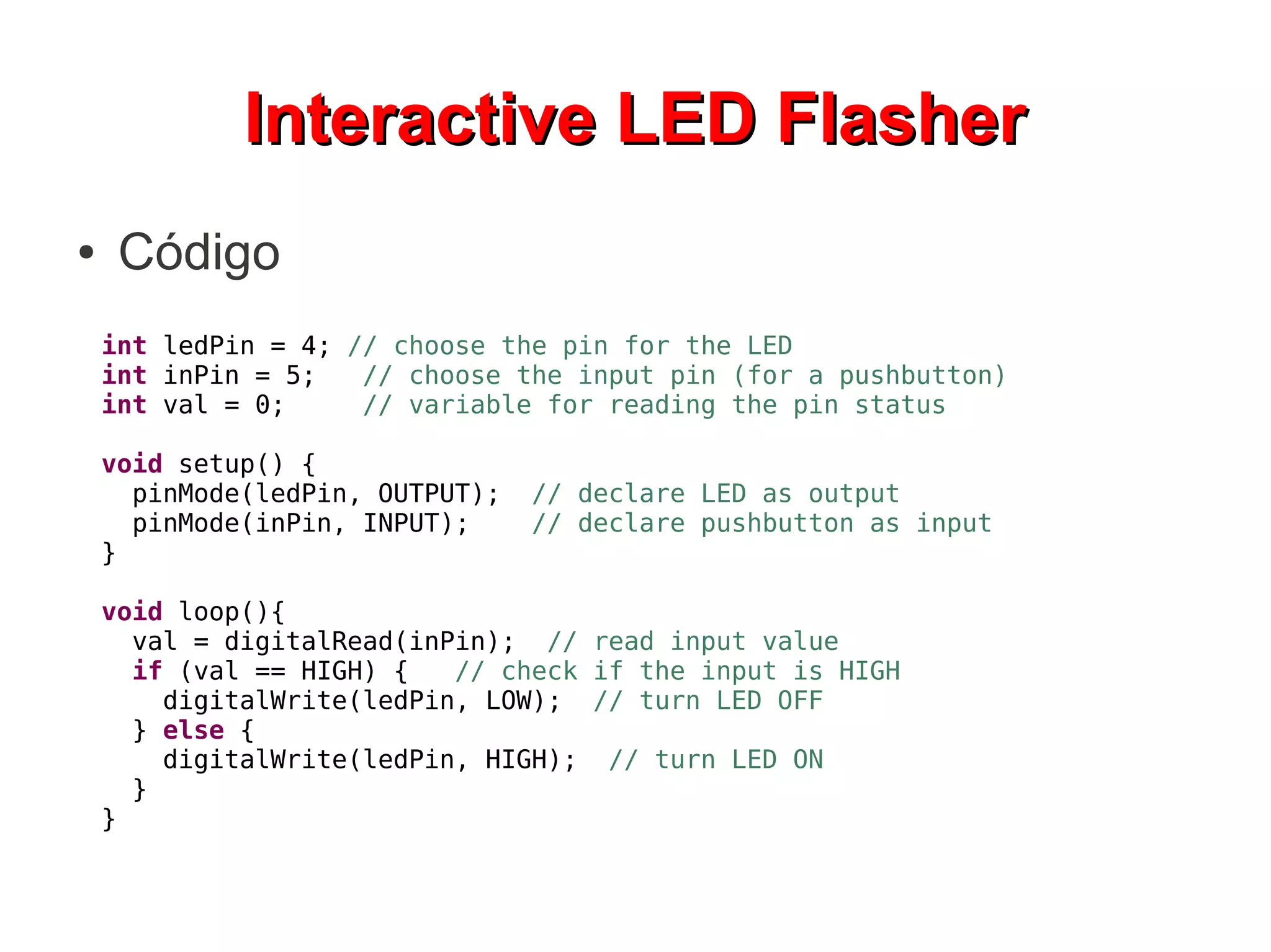 Interactive LED Flasher
●    Código
    int ledPin = 4; // choose the pin for the LED
    int inPin = 5;   // choose the input pin (for a pushbutton)
    int val = 0;     // variable for reading the pin status

    void setup() {
      pinMode(ledPin, OUTPUT);   // declare LED as output
      pinMode(inPin, INPUT);     // declare pushbutton as input
    }

    void loop(){
      val = digitalRead(inPin); // read input value
      if (val == HIGH) {   // check if the input is HIGH
        digitalWrite(ledPin, LOW); // turn LED OFF
      } else {
        digitalWrite(ledPin, HIGH); // turn LED ON
      }
    }
 