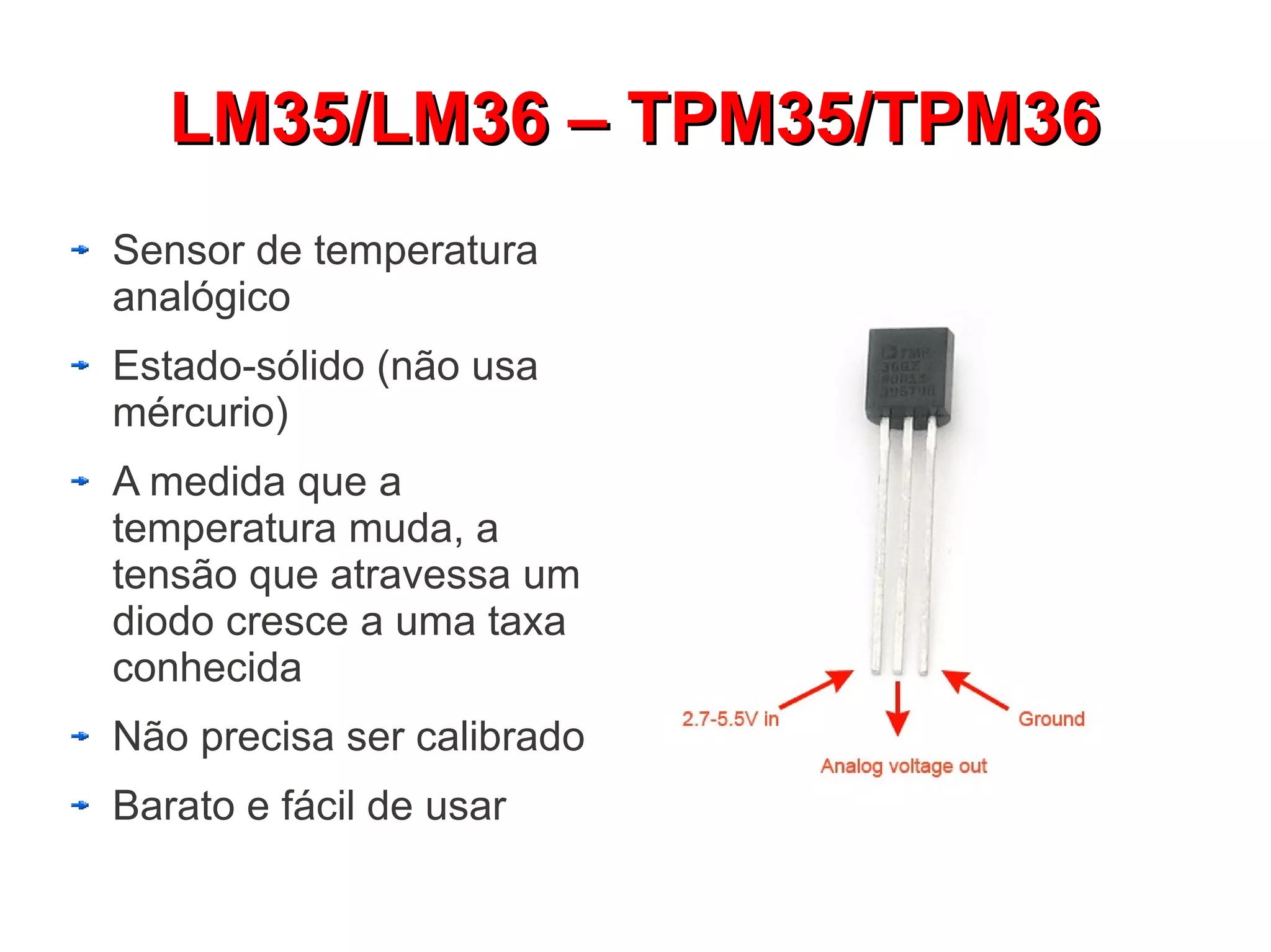 LM35/LM36 – TPM35/TPM36
Sensor de temperatura
analógico
Estado-sólido (não usa
mércurio)
A medida que a
temperatura muda, a
tensão que atravessa um
diodo cresce a uma taxa
conhecida
Não precisa ser calibrado
Barato e fácil de usar
 