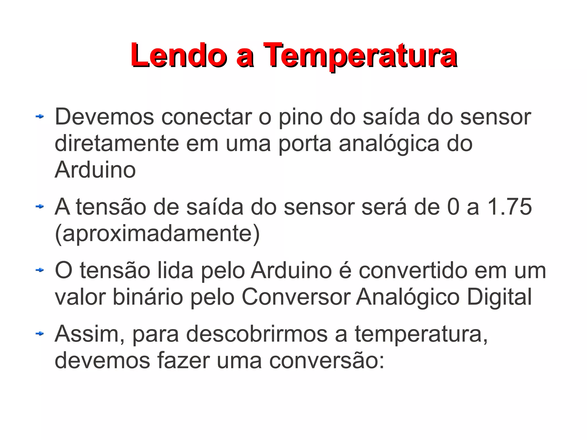 Lendo a Temperatura
Devemos conectar o pino do saída do sensor
diretamente em uma porta analógica do
Arduino
A tensão de saída do sensor será de 0 a 1.75
(aproximadamente)
O tensão lida pelo Arduino é convertido em um
valor binário pelo Conversor Analógico Digital
Assim, para descobrirmos a temperatura,
devemos fazer uma conversão:
 