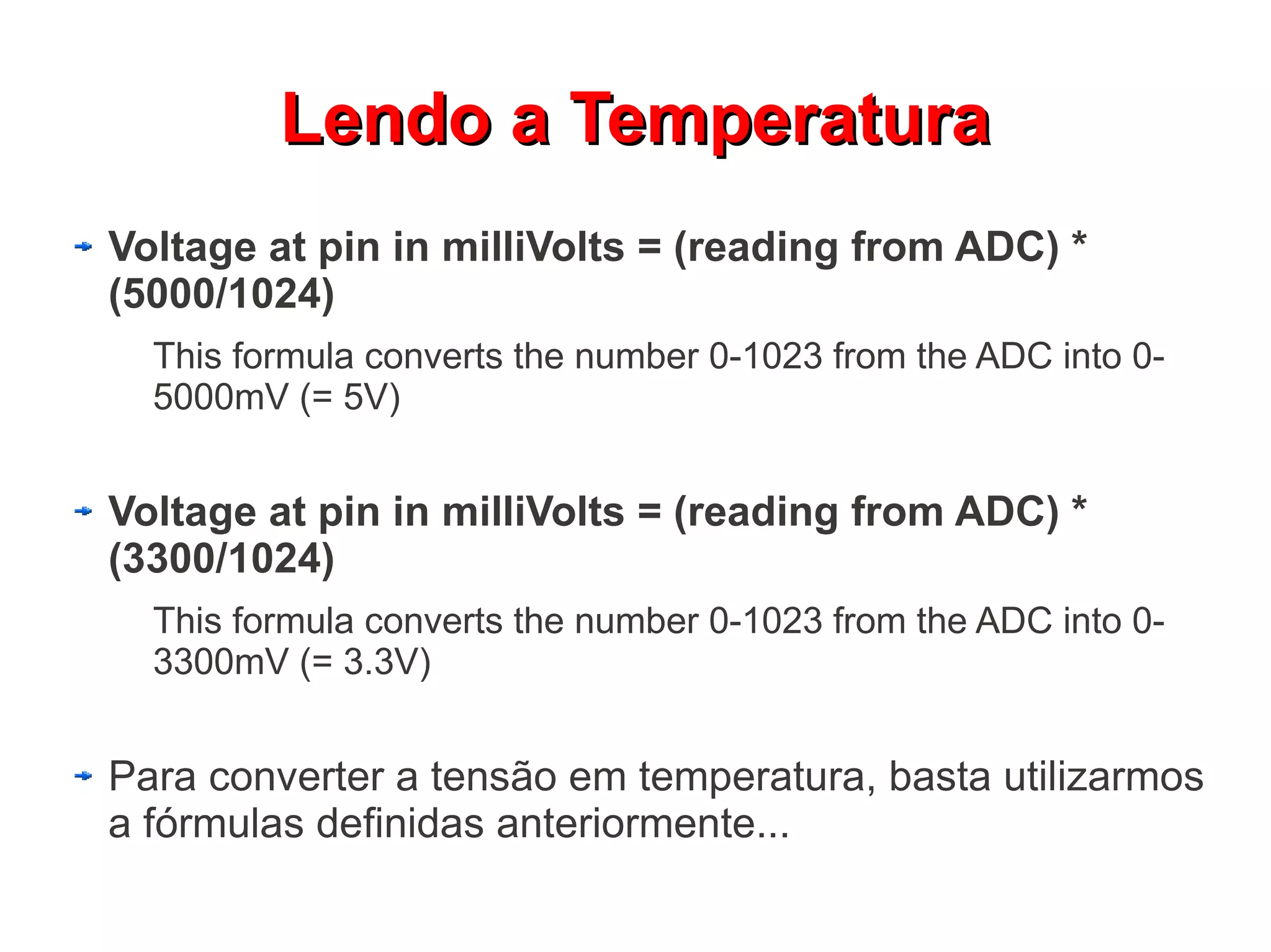 Lendo a Temperatura
Voltage at pin in milliVolts = (reading from ADC) *
(5000/1024)
  This formula converts the number 0-1023 from the ADC into 0-
  5000mV (= 5V)


Voltage at pin in milliVolts = (reading from ADC) *
(3300/1024)
  This formula converts the number 0-1023 from the ADC into 0-
  3300mV (= 3.3V)


Para converter a tensão em temperatura, basta utilizarmos
a fórmulas definidas anteriormente...
 