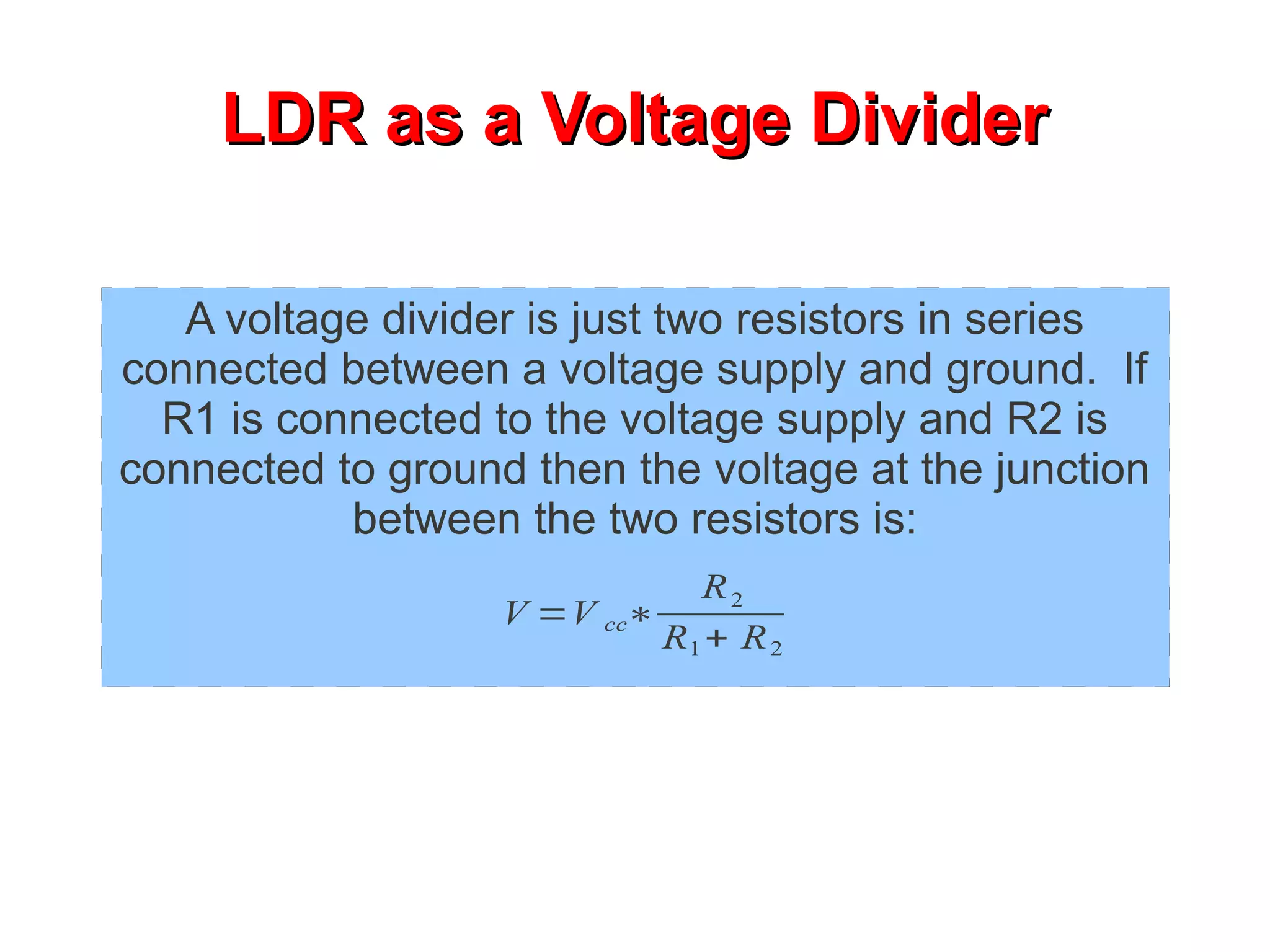 LDR as a Voltage Divider

   A voltage divider is just two resistors in series
connected between a voltage supply and ground. If
  R1 is connected to the voltage supply and R2 is
connected to ground then the voltage at the junction
           between the two resistors is:
                              R2
                   V =V cc∗
                            R1 + R 2
 