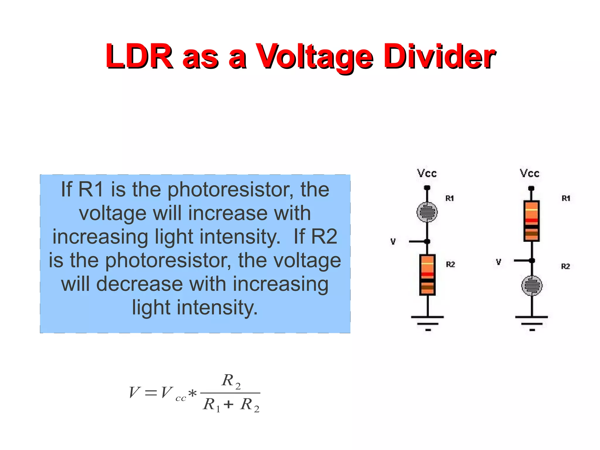 LDR as a Voltage Divider


  If R1 is the photoresistor, the
     voltage will increase with
 increasing light intensity. If R2
is the photoresistor, the voltage
  will decrease with increasing
           light intensity.


                    R2
         V =V cc∗
                  R1 + R 2
 