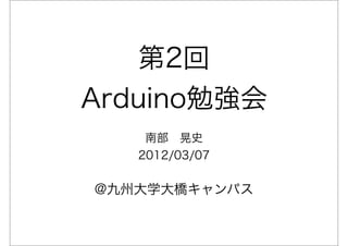 第2回
Arduino勉強会
    南部 晃史
   2012/03/07

@九州大学大橋キャンパス
 