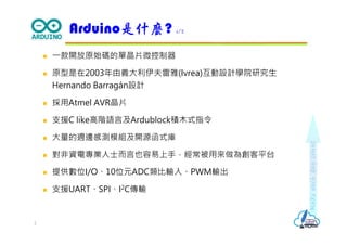 Makeeachdaycount
 ⼀款開放原始碼的單晶片微控制器
 原型是在2003年由義大利伊夫雷雅(Ivrea)互動設計學院研究生
Hernando Barragán設計
 採用Atmel AVR晶片
 支援C like高階語言及Ardublock積木式指令
 大量的週邊感測模組及開源函式庫
 對非資電專業人士而言也容易上手，經常被用來做為創客平台
 提供數位I/O、10位元ADC類比輸入、PWM輸出
 支援UART、SPI、I2C傳輸
Arduino是什麼? 1/2
2
 