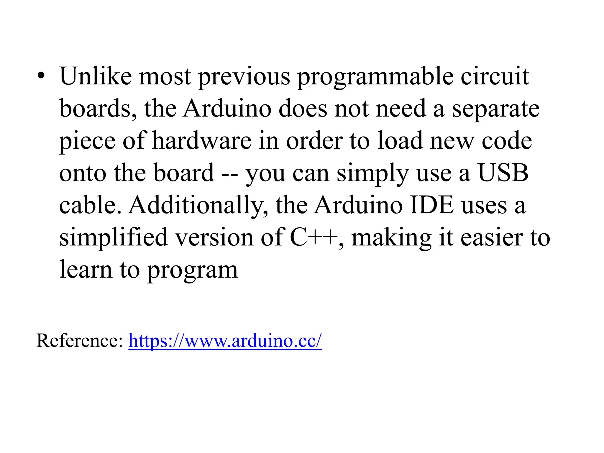 • Unlike most previous programmable circuit
boards, the Arduino does not need a separate
piece of hardware in order to load new code
onto the board -- you can simply use a USB
cable. Additionally, the Arduino IDE uses a
simplified version of C++, making it easier to
learn to program
Reference: https://www.arduino.cc/
 
