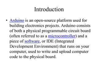 Introduction
• Arduino is an open-source platform used for
building electronics projects. Arduino consists
of both a physical programmable circuit board
(often referred to as a microcontroller) and a
piece of software, or IDE (Integrated
Development Environment) that runs on your
computer, used to write and upload computer
code to the physical board.
 