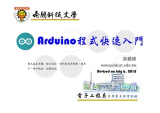 電子工程系車用電子與資訊組
Arduino程式快速入門
吳錫修
sswu@nkut.edu.tw
Revised on July 6, 2018
程式基本架構、程式語法、資料型別與變數、運算
子、條件敘述、迴圈敘述
 