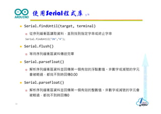 Makeeachdaycount
 Serial.findUntil(target, terminal)
 從序列緩衝區讀取資料，直到找到指定字串或終止字串
Serial.findUntil("ON","#");
 Serial.flush()
 等待序列緩衝區資料傳送完畢
 Serial.parseFloat()
 解析序列緩衝區資料並回傳第⼀個有效的浮點數值。非數字或減號的字元
會被略過，都找不到時回傳0.00
 Serial.parseFloat()
 解析序列緩衝區資料並回傳第⼀個有效的整數值。非數字或減號的字元會
被略過，都找不到時回傳0
使用Serial程式庫 3/8
10
 