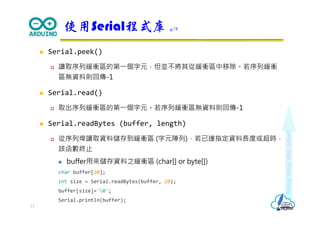 Makeeachdaycount
 Serial.peek()
 讀取序列緩衝區的第⼀個字元，但並不將其從緩衝區中移除。若序列緩衝
區無資料則回傳-1
 Serial.read()
 取出序列緩衝區的第⼀個字元。若序列緩衝區無資料則回傳-1
 Serial.readBytes (buffer, length)
 從序列埠讀取資料儲存到緩衝區 (字元陣列)，若已達指定資料⻑度或超時，
該函數終止
 buffer用來儲存資料之緩衝區 (char[] or byte[])
char buffer[20];
int size = Serial.readBytes(buffer, 20);
buffer[size]='0';
Serial.println(buffer);
使用Serial程式庫 4/8
11
 