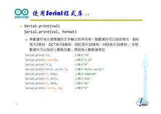 Makeeachdaycount
 Serial.print(val)
Serial.print(val, format)
 將數據作為方便閱讀的文字輸出到序列埠。整數資料可以指定格式，BIN
表示2進制，OCT表示8進制，DEC表示10進制，HEX表示16進制； 浮號
數資料可以指定小數點位數，預設為小數點後兩位
Serial.print(78); //輸出"78"
Serial.print(1.23456); //輸出"1.23"
Serial.print('N'); //輸出"N"
Serial.print("Hello world."); //輸出"Hello world."
Serial.print(78, BIN); //輸出"1001110"
Serial.print(78, OCT); //輸出"116"
Serial.print(78, HEX); //輸出"4E"
Serial.print(1.23456, 0); //輸出"1"
使用Serial程式庫 7/8
14
 