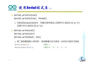 Makeeachdaycount
 Serial.println(val)
Serial.println(val, format)
 功能如Serial.print()函式，但會在資料後加上回車字元 (ASCII 13, or 'r')
及換行字元 (ASCII 10, or 'n')
 Serial.write(val)
Serial.write(str)
Serial.write(buf, len)
 將二進制數值寫入序列埠。 這些數據以位元組或⼀系列位元組形式發送
Serial.write(45); //輸出'-'
Serial.write("Hello"); //輸出'H'，'e'，'l'，'l'，'o'
使用Serial程式庫 8/8
15
 