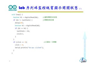 Makeeachdaycount
void loop() {
boolean b1 = digitalRead(SW); //讀取開關目前狀態
if (b1 != lastState) { //開關狀態改變
delay(20);
boolean b2 = digitalRead(SW);
if (b1 == b2) {
lastState = b1;
click++;
}
}
if (click == 2){ //已壓放⼀次開關
click = 0;
Serial.println("SW was clicked");
}
}
Lab 序列埠監控視窗顯示開關狀態 3/3
18
 