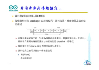 Makeeachdaycount
 資料是1個bit接著1個bit傳送
 每個資料封包 (package) 由起始位元、資料位元、檢查位元及結束位
元組成
 在開始傳輸資料之前，Tx與Rx接腳都為⾼電位，要傳送資料時，先送出⼀
個代表「要開始傳送的通知」的起始位元 (start bit，低電位)
 每組資料位元 (data bits) ⻑度可以是5~8位元
 資料位元之後可以送出⼀個檢查位元
 無 (None)
不加檢查位元
非同步序列傳輸協定 1/3
2
 