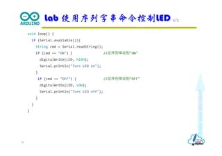 Makeeachdaycount
void loop() {
if (Serial.available()){
String cmd = Serial.readString();
if (cmd == "ON") { //從序列埠收到"ON"
digitalWrite(LED, HIGH);
Serial.println("Turn LED on");
}
if (cmd == "OFF") { //從序列埠收到"OFF"
digitalWrite(LED, LOW);
Serial.println("Turn LED off");
}
}
}
Lab 使用序列字串命令控制LED 3/3
24
 