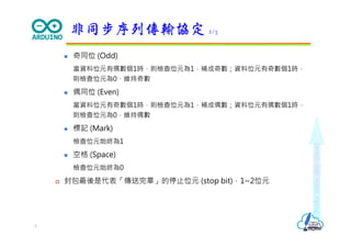 Makeeachdaycount
 奇同位 (Odd)
當資料位元有偶數個1時，則檢查位元為1，補成奇數；資料位元有奇數個1時，
則檢查位元為0，維持奇數
 偶同位 (Even)
當資料位元有奇數個1時，則檢查位元為1，補成偶數；資料位元有偶數個1時，
則檢查位元為0，維持偶數
 標記 (Mark)
檢查位元始終為1
 空格 (Space)
檢查位元始終為0
 封包最後是代表「傳送完畢」的停止位元 (stop bit)，1~2位元
非同步序列傳輸協定 2/3
3
 