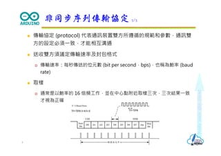 Makeeachdaycount
 傳輸協定 (protocol) 代表通訊裝置雙方所遵循的規範和參數，通訊雙
方的設定必須⼀致，才能相互溝通
 送收雙方須議定傳輸速率及封包格式
 傳輸速率：每秒傳送的位元數 (bit per second，bps)，也稱為鮑率 (baud
rate)
 取樣
 通常是以鮑率的 16 倍頻⼯作，並在中⼼點附近取樣三次，三次結果⼀致
才視為正確
非同步序列傳輸協定 3/3
4
 