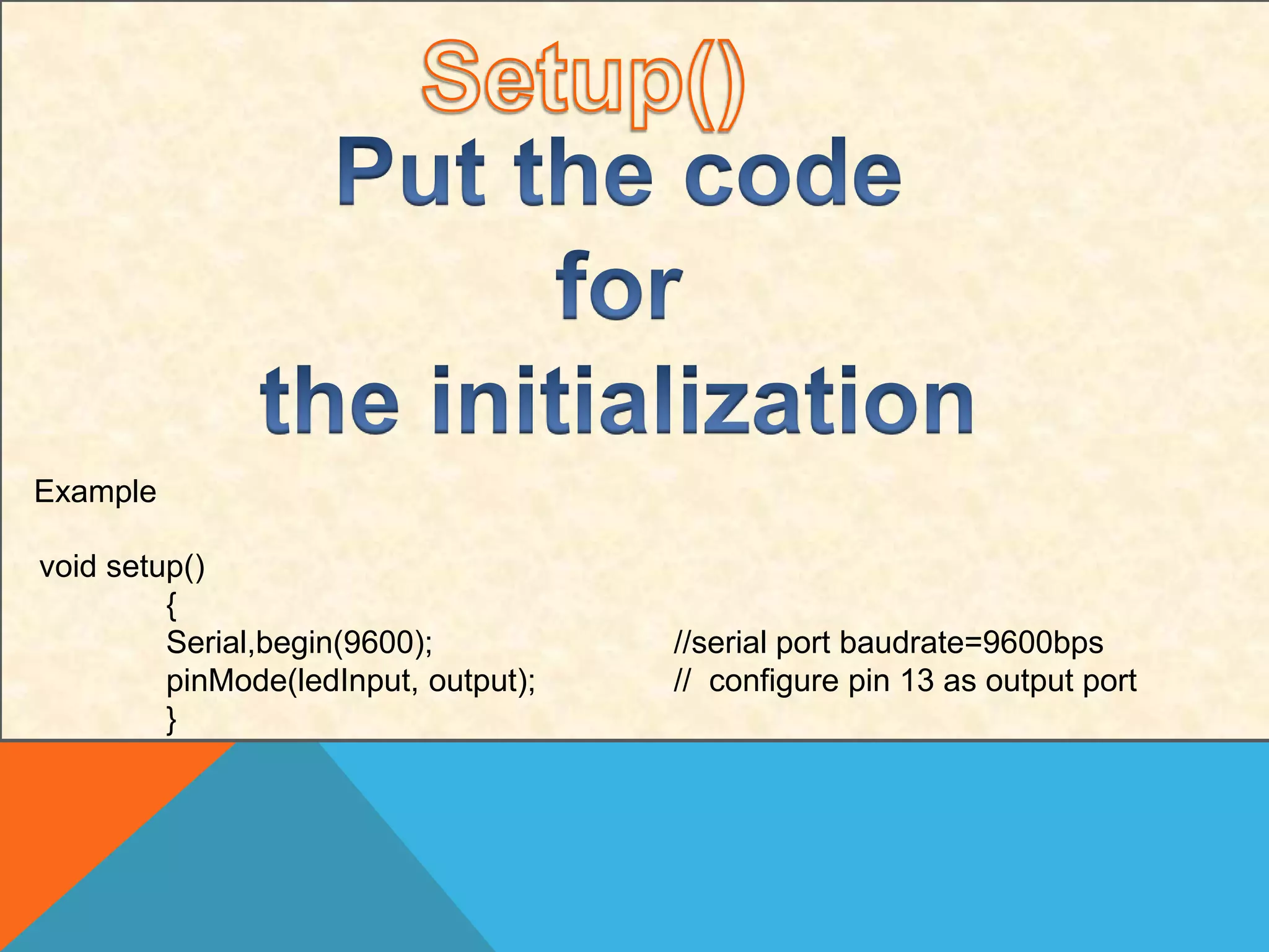 Example
void setup()
{
Serial,begin(9600); //serial port baudrate=9600bps
pinMode(ledInput, output); // configure pin 13 as output port
}
 