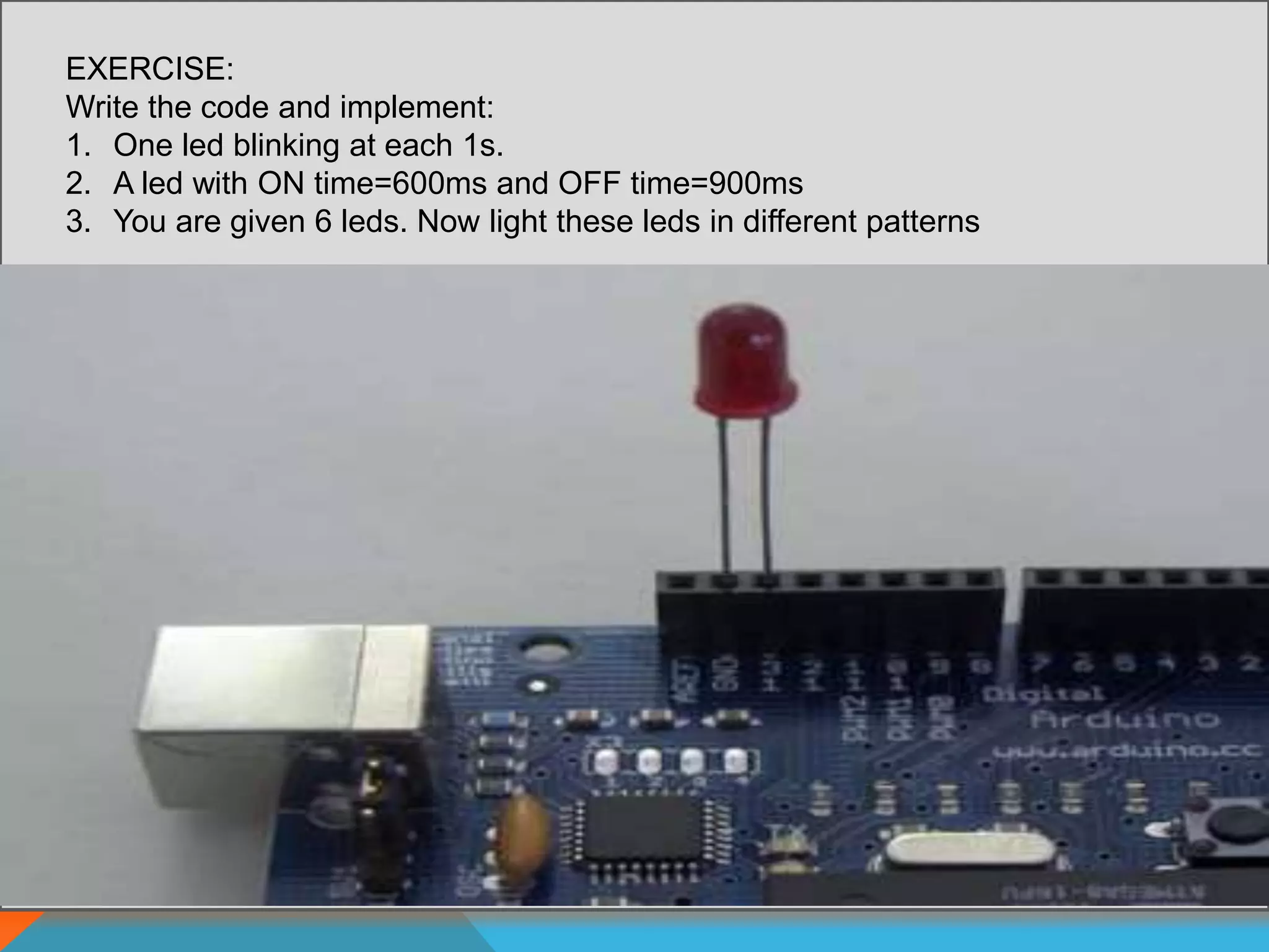 EXERCISE:
Write the code and implement:
1. One led blinking at each 1s.
2. A led with ON time=600ms and OFF time=900ms
3. You are given 6 leds. Now light these leds in different patterns
 