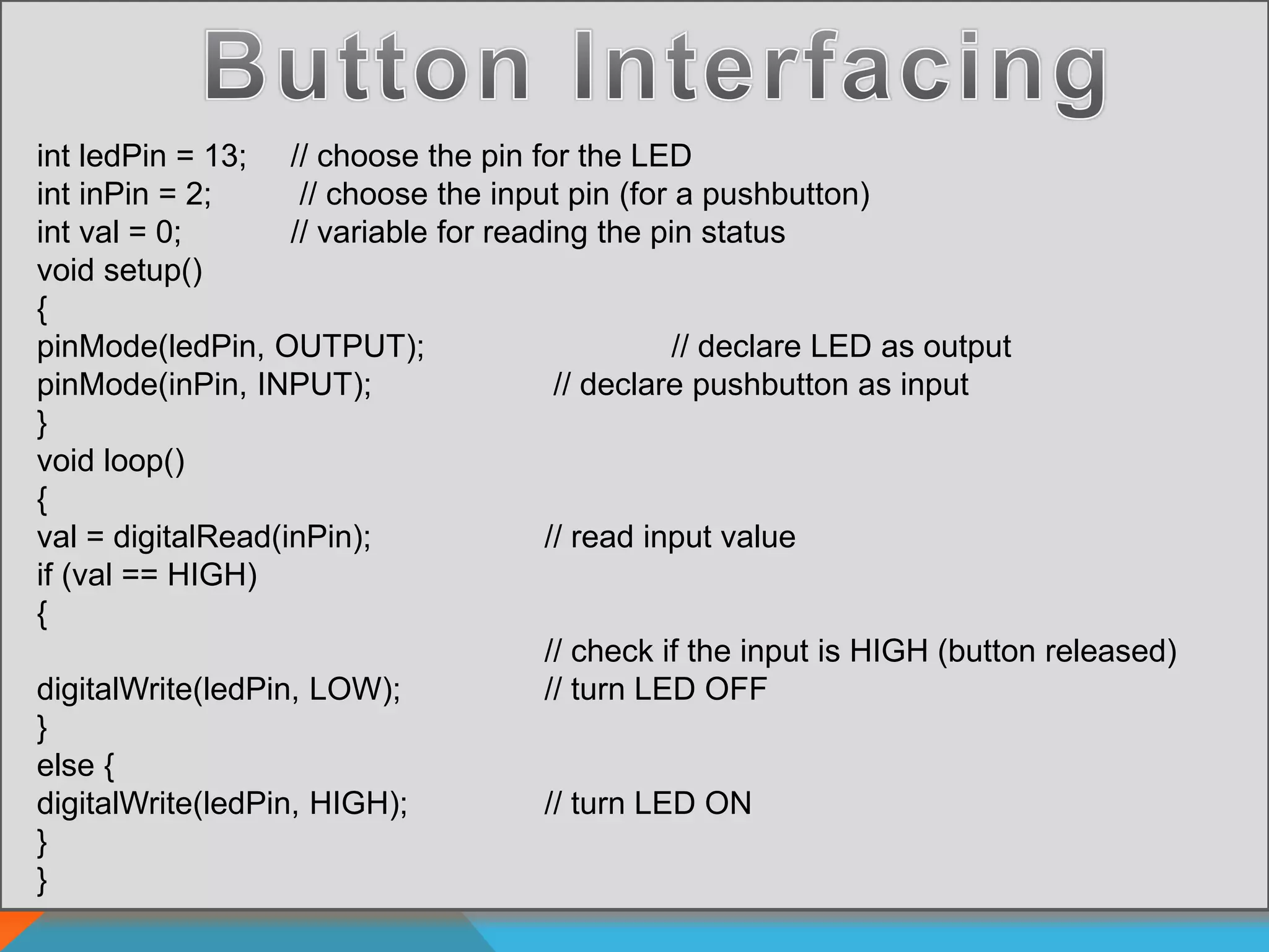 int ledPin = 13; // choose the pin for the LED
int inPin = 2; // choose the input pin (for a pushbutton)
int val = 0; // variable for reading the pin status
void setup()
{
pinMode(ledPin, OUTPUT); // declare LED as output
pinMode(inPin, INPUT); // declare pushbutton as input
}
void loop()
{
val = digitalRead(inPin); // read input value
if (val == HIGH)
{
// check if the input is HIGH (button released)
digitalWrite(ledPin, LOW); // turn LED OFF
}
else {
digitalWrite(ledPin, HIGH); // turn LED ON
}
}
 