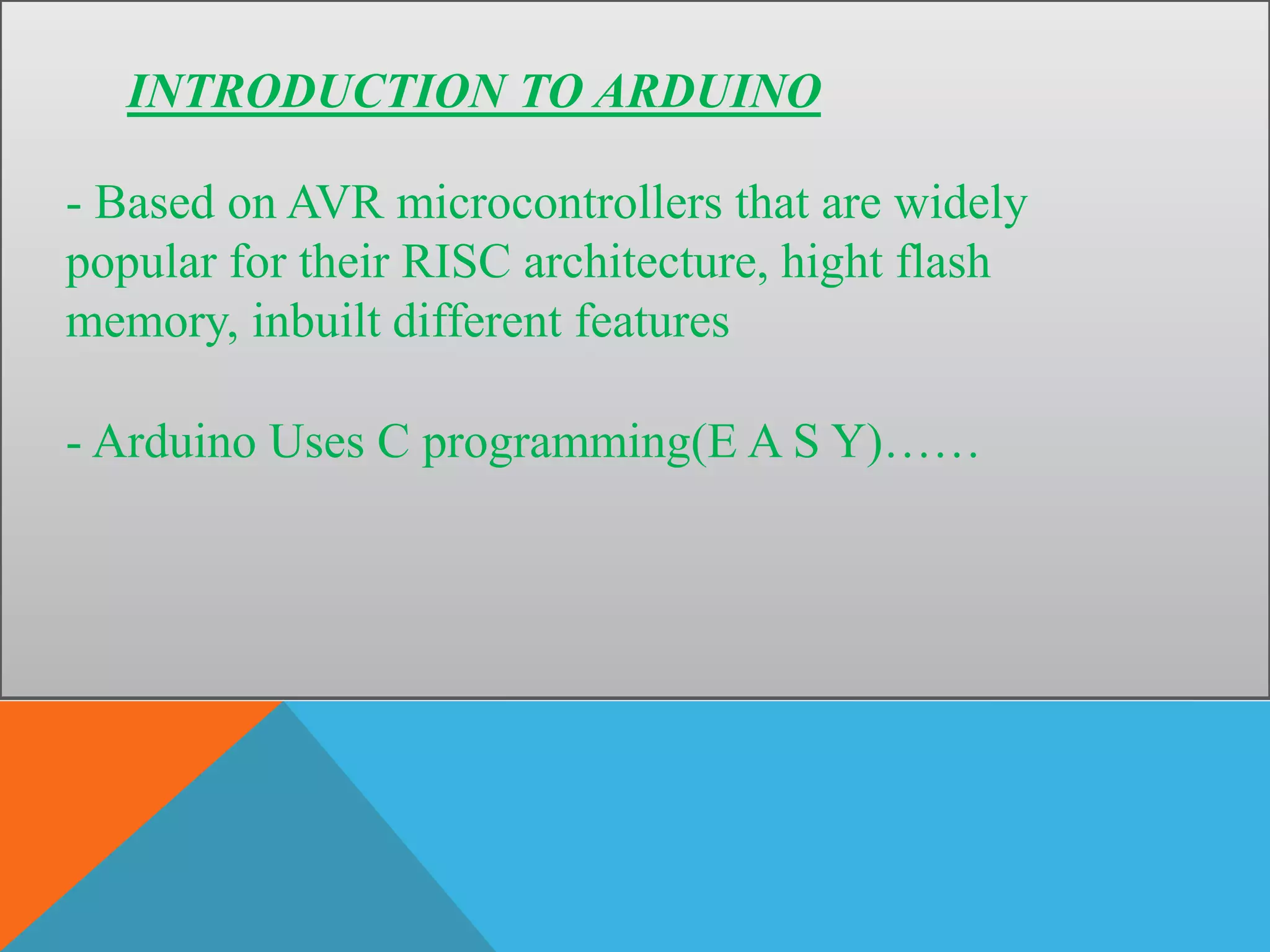 INTRODUCTION TO ARDUINO
- Based on AVR microcontrollers that are widely
popular for their RISC architecture, hight flash
memory, inbuilt different features
- Arduino Uses C programming(E A S Y)……
 