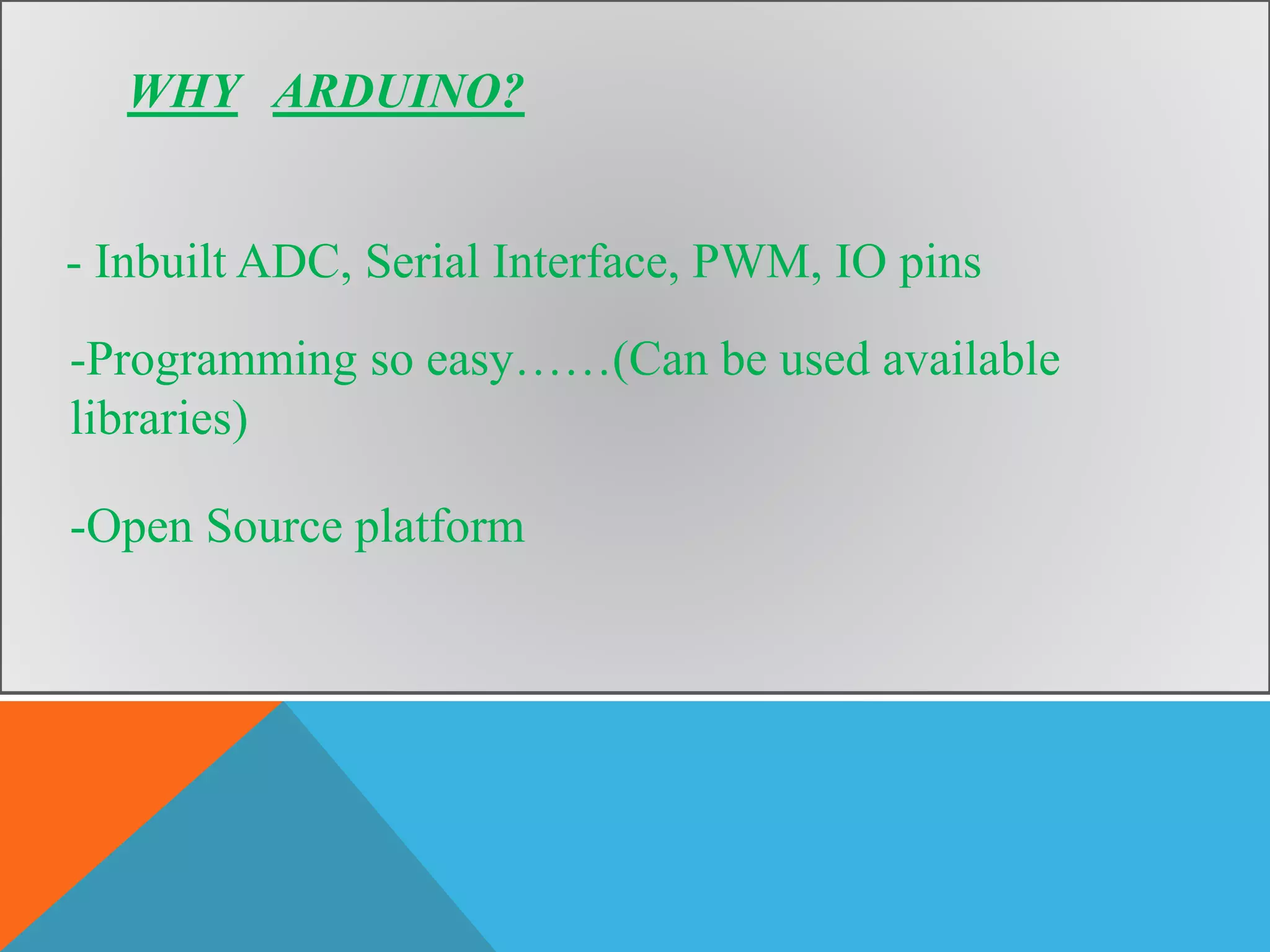 WHY ARDUINO?
- Inbuilt ADC, Serial Interface, PWM, IO pins
-Programming so easy……(Can be used available
libraries)
-Open Source platform
 
