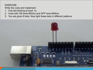 EXERCISE:
Write the code and implement:
1. One led blinking at each 1s.
2. A led with ON time=600ms and OFF time=900ms
3. You are given 6 leds. Now light these leds in different patterns
 