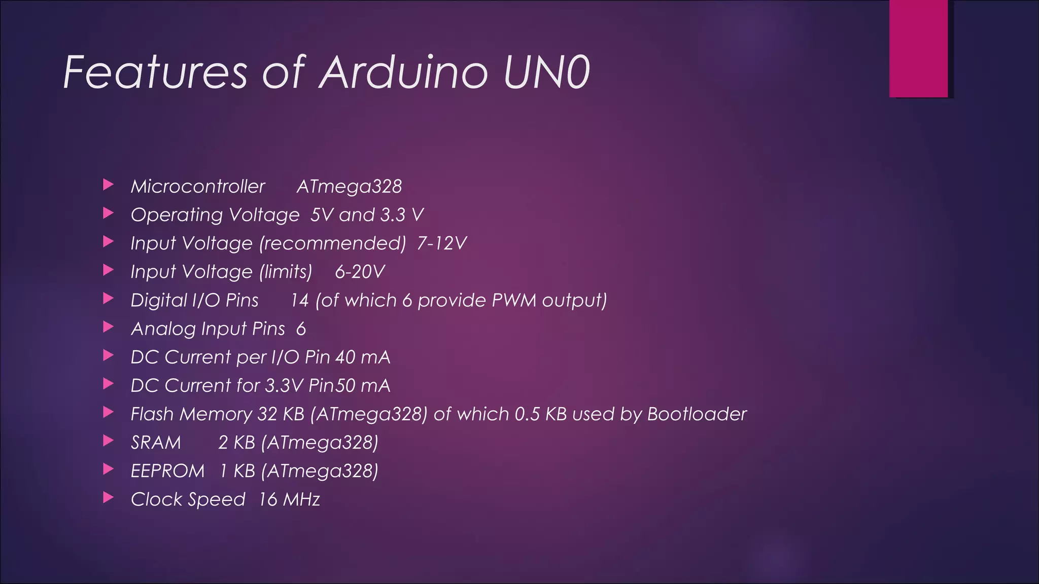 Features of Arduino UN0 
 Microcontroller ATmega328 
 Operating Voltage 5V and 3.3 V 
 Input Voltage (recommended) 7-12V 
 Input Voltage (limits) 6-20V 
 Digital I/O Pins 14 (of which 6 provide PWM output) 
 Analog Input Pins 6 
 DC Current per I/O Pin 40 mA 
 DC Current for 3.3V Pin50 mA 
 Flash Memory 32 KB (ATmega328) of which 0.5 KB used by Bootloader 
 SRAM 2 KB (ATmega328) 
 EEPROM 1 KB (ATmega328) 
 Clock Speed 16 MHz 
 