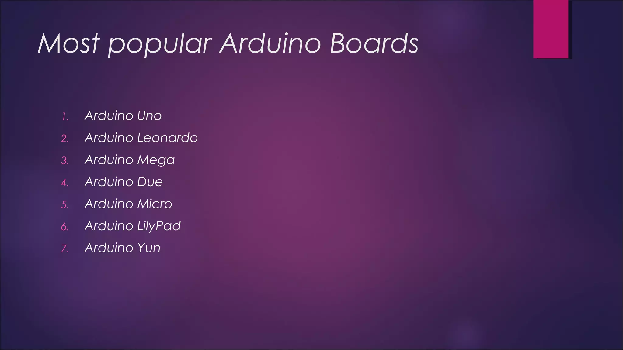 Most popular Arduino Boards 
1. Arduino Uno 
2. Arduino Leonardo 
3. Arduino Mega 
4. Arduino Due 
5. Arduino Micro 
6. Arduino LilyPad 
7. Arduino Yun 
 