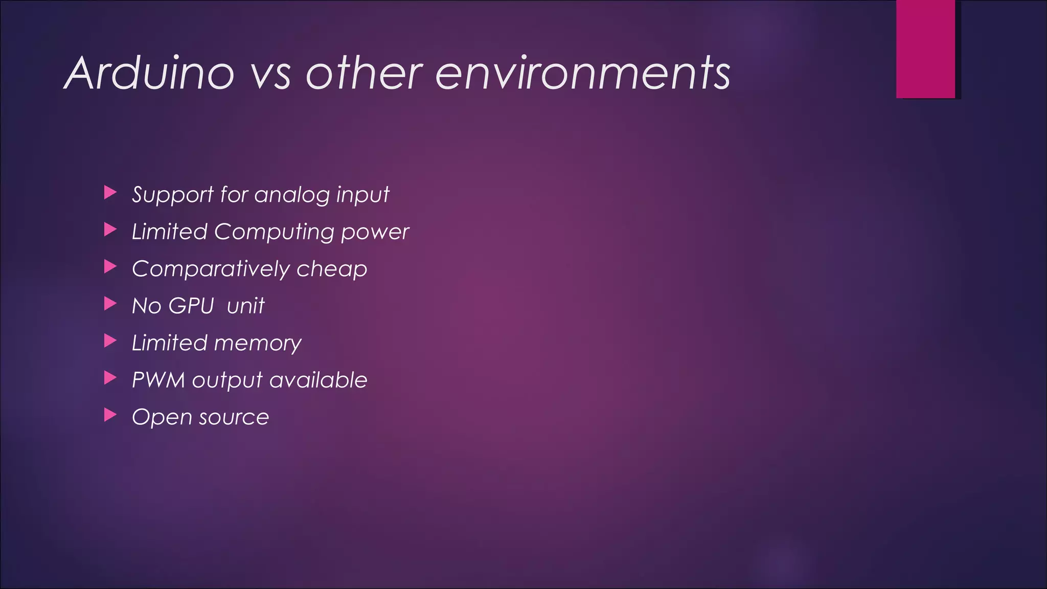 Arduino vs other environments 
 Support for analog input 
 Limited Computing power 
 Comparatively cheap 
 No GPU unit 
 Limited memory 
 PWM output available 
 Open source 
 