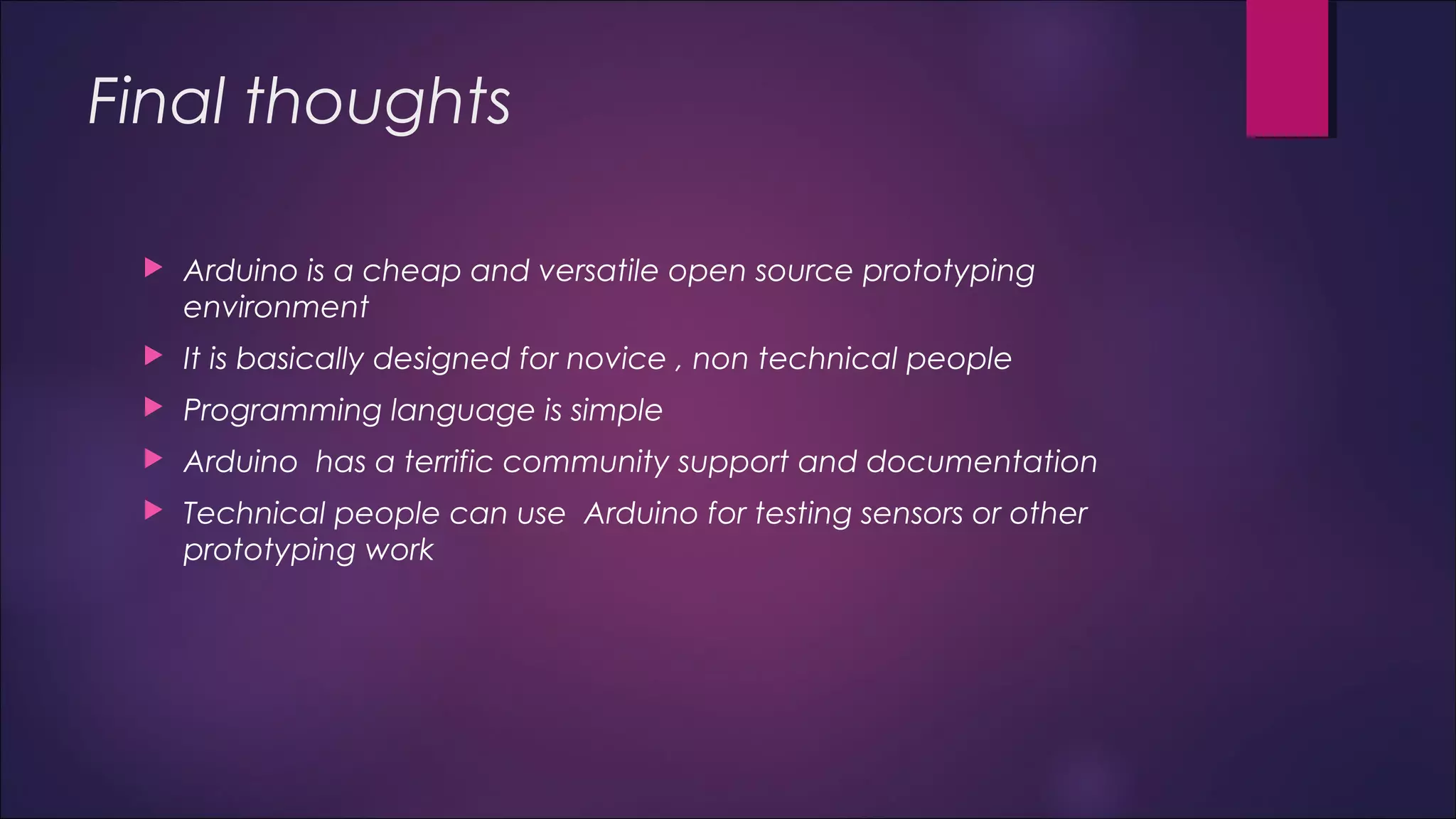 Final thoughts 
 Arduino is a cheap and versatile open source prototyping 
environment 
 It is basically designed for novice , non technical people 
 Programming language is simple 
 Arduino has a terrific community support and documentation 
 Technical people can use Arduino for testing sensors or other 
prototyping work 
 